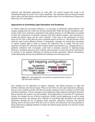 174
materials and fabrication approaches to solar cells. An overall concept that needs to be
maintained through all of this work will be scalability. The techniques that are being developed
need to able to be both effective and sufficiently rapid to allow low-cost fabrication of large-area,
defect-free, PV cell modules.
Approaches to Controlling Light Absorption and Scattering
To achieve high cell conversion efficiency, it is necessary to efficiently capture photons with
energies ranging from the visible into the near-infrared (IR). While the intrinsic absorption cross-
section of the active materials is important in this regard, advances in cell fabrication are needed
to allow the construction of photonic structures that tailor photon energies, and concentrate or
confine the optical energy into the active material. A key issue in the construction of active
layers for PV cells is that often the active materials need to be thin (ca. 100 nm) because of the
relatively short exciton diffusion distance. Consequently, strategies are needed that concentrate
or capture incident light in order to increase the interaction time or length with the active
material (see Figure 62). Structures that combine optical concentration (e.g., integrated lenses or
parabolic reflectors) with waveguides could lead to dramatic increases in light-harvesting
efficiency. Nonlinear processes such as photon up-conversion or down-conversion could lead to
an increase in the quantum efficiency for photon-to-exciton generation. Optical concentrators
could substantially increase the probability for nonlinear conversion processes.
Figure 62 Light-trapping by concentrator/waveguide structure increases
light absorption efficiency.
New methods for the deposition of organic, inorganic, and hybrid structures on rigid and
flexibles substrates must be developed. These involve both wet and vapor deposition techniques
that are easily scalable and that will allow the proper stacking of active structures on both rigid
and plastic substrates. Various strategies can be employed using composite and hybrid structures
that are tailored, for instance, for self-assembly. Novel approaches to control the PV architecture
include, for example, the use of block co-polymers, blends, crystal engineering, as well as using
templated nanowires and quantum dots. Methods of controlling light absorption and scattering
phenomena through the use of photonic band structures, plasmonic structures and spectral
splitting need to be discovered. With this level of control, cell efficiencies have the potential of
being enhanced by adopting methods to localize the optical energy directly at or near the exciton
dissociation zone.
 