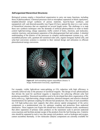 175
Self-organized Hierarchical Structures
Biological systems employ a hierarchical organization to carry out many functions, including
those of photosynthesis. Chemical processes such as microphase separation in block copolymers,
template-directed sol-gel synthesis of porous materials, layer-by-layer synthesis, and
nanoparticle self- and directed-assembly (see Figure 63) have opened the door to a vast variety
of hierarchical structures that are organized on several length scales. The challenge is to map
these new synthesis techniques onto the demands of artificial photosynthesis in order to better
control light-harvesting; charge separation; traffic control of holes, electrons, and molecules;
catalytic reactions; and permanent separation of the photogenerated fuel and oxidant. A detailed
understanding of the kinetics of the processes in complex multicomponent systems (e.g., self-
assembled polymer cells, quantum dot sensitized solar cells, organic-inorganic hybrid cells, and
solar-fuel conversion systems) is essential to their rational design and utilization in efficient
photochemical energy conversion.
Figure 63 Self-assembling organic nanoribbons (Source: S.
Stupp, Northwestern University, unpublished)
For example, visible light-driven water-splitting or CO2 reduction with high efficiency is
currently achieved only in the presence of sacrificial reagents. The design of new photocatalysts
that obviate the need for sacrificial reagents is imperative for achieving efficient solar fuel
producing assemblies. Structured assemblies need to be developed that allow organization of the
active units (e.g., light-harvesting, charge conduction, chemical transport, and selective chemical
transformation) for optimum coupling for efficient fuel production. One class of such assemblies
are 3-D high-surface-area inert supports that allow precise spatial arrangement of the active
components in a predetermined way for optimum coupling and protection from undesired
chemistries. These supports (see Figure 64) should have structural elements (walls, membranes)
that allow separation of primary redox products on the nanometer scale to prevent undesired
cross-reactions and facilitate prompt escape of the products from the fuel forming sites. Catalytic
sites should be separated in such a way that energy-rich products, such as hydrogen and oxygen,
cannot recombine thermally. A few molecular catalytic components are currently available for
 