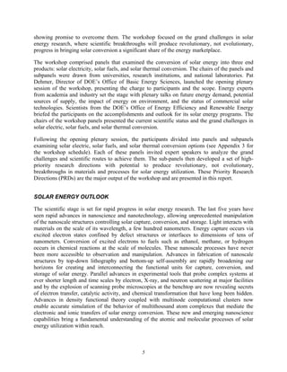 5
showing promise to overcome them. The workshop focused on the grand challenges in solar
energy research, where scientific breakthroughs will produce revolutionary, not evolutionary,
progress in bringing solar conversion a significant share of the energy marketplace.
The workshop comprised panels that examined the conversion of solar energy into three end
products: solar electricity, solar fuels, and solar thermal conversion. The chairs of the panels and
subpanels were drawn from universities, research institutions, and national laboratories. Pat
Dehmer, Director of DOE’s Office of Basic Energy Sciences, launched the opening plenary
session of the workshop, presenting the charge to participants and the scope. Energy experts
from academia and industry set the stage with plenary talks on future energy demand, potential
sources of supply, the impact of energy on environment, and the status of commercial solar
technologies. Scientists from the DOE’s Office of Energy Efficiency and Renewable Energy
briefed the participants on the accomplishments and outlook for its solar energy programs. The
chairs of the workshop panels presented the current scientific status and the grand challenges in
solar electric, solar fuels, and solar thermal conversion.
Following the opening plenary session, the participants divided into panels and subpanels
examining solar electric, solar fuels, and solar thermal conversion options (see Appendix 3 for
the workshop schedule). Each of these panels invited expert speakers to analyze the grand
challenges and scientific routes to achieve them. The sub-panels then developed a set of high-
priority research directions with potential to produce revolutionary, not evolutionary,
breakthroughs in materials and processes for solar energy utilization. These Priority Research
Directions (PRDs) are the major output of the workshop and are presented in this report.
SOLAR ENERGY OUTLOOK
The scientific stage is set for rapid progress in solar energy research. The last five years have
seen rapid advances in nanoscience and nanotechnology, allowing unprecedented manipulation
of the nanoscale structures controlling solar capture, conversion, and storage. Light interacts with
materials on the scale of its wavelength, a few hundred nanometers. Energy capture occurs via
excited electron states confined by defect structures or interfaces to dimensions of tens of
nanometers. Conversion of excited electrons to fuels such as ethanol, methane, or hydrogen
occurs in chemical reactions at the scale of molecules. These nanoscale processes have never
been more accessible to observation and manipulation. Advances in fabrication of nanoscale
structures by top-down lithography and bottom-up self-assembly are rapidly broadening our
horizons for creating and interconnecting the functional units for capture, conversion, and
storage of solar energy. Parallel advances in experimental tools that probe complex systems at
ever shorter length and time scales by electron, X-ray, and neutron scattering at major facilities
and by the explosion of scanning probe microscopies at the benchtop are now revealing secrets
of electron transfer, catalytic activity, and chemical transformation that have long been hidden.
Advances in density functional theory coupled with multinode computational clusters now
enable accurate simulation of the behavior of multithousand atom complexes that mediate the
electronic and ionic transfers of solar energy conversion. These new and emerging nanoscience
capabilities bring a fundamental understanding of the atomic and molecular processes of solar
energy utilization within reach.
 