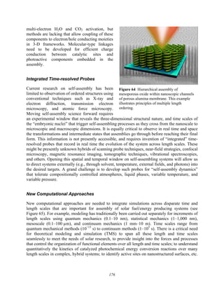176
multi-electron H2O and CO2 activation, but
methods are lacking that allow coupling of these
components to electron/hole conducting moieties
in 3-D frameworks. Molecular-type linkages
need to be developed for efficient charge
conduction between catalytic sites and
photoactive components embedded in the
assembly.
Integrated Time-resolved Probes
Current research on self-assembly has been
limited to observation of ordered structures using
conventional techniques such as X-ray and
electron diffraction, transmission electron
microscopy, and atomic force microscopy.
Moving self-assembly science forward requires
an experimental window that reveals the three-dimensional structural nature, and time scales of
the “embryonic nuclei” that trigger self-assembling processes as they cross from the nanoscale to
microscopic and macroscopic dimensions. It is equally critical to observe in real time and space
the transformations and intermediate states that assemblies go through before reaching their final
form. This information is not presently accessible, and requires invention of “integrated” time-
resolved probes that record in real time the evolution of the system across length scales. These
might be presently unknown hybrids of scanning probe techniques, near-field strategies, confocal
microscopy, magnetic resonance imaging, tomographic techniques, vibrational spectroscopies,
and others. Opening this spatial and temporal window on self-assembling systems will allow us
to direct systems externally (e.g., through solvent, temperature, external fields, and photons) into
the desired targets. A grand challenge is to develop such probes for “self-assembly dynamics”
that tolerate compositionally controlled atmospheres, liquid phases, variable temperature, and
variable pressure.
New Computational Approaches
New computational approaches are needed to integrate simulations across disparate time and
length scales that are important for assembly of solar fuel/energy producing systems (see
Figure 65). For example, modeling has traditionally been carried out separately for increments of
length scales using quantum mechanics (0.1–10 nm), statistical mechanics (1–1,000 nm),
mesoscale (0.1–100 µm), and continuum mechanics (1 mm–10 m). Time scales range from
quantum mechanical methods (10−15
s) to continuum methods (1–105
s). There is a critical need
for theoretical modeling and simulation (TMS) to span all these length and time scales
seamlessly to meet the needs of solar research, to provide insight into the forces and processes
that control the organization of functional elements over all length and time scales; to understand
quantitatively the kinetics of catalyzed photochemical energy conversion reactions over many
length scales in complex, hybrid systems; to identify active sites on nanostructured surfaces, etc.
Figure 64 Hierarchical assembly of
mesoporous oxide within nanoscopic channels
of porous alumina membrane. This example
illustrates principles of multiple length
ordering.
 