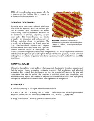 177
TMS will be used to discover the design rules for
reverse-engineering building blocks capable of
self-assembling into target structures.
SCIENTIFIC CHALLENGES
Presently, there exist many scientific challenges
that should be addressed before the ultimate goal
can be achieved. Here, inexpensive and simple
self-assembly techniques need to be developed for
the fabrication of efficient, large-area, low-cost
solar cells. The thermodynamic and kinetic
principles for integration and self-assembly of
different materials should be exploited. The
principles of self-assembly to deposit materials
(e.g., low-dimensional nanostructures, organic
heterostructures, nanocomposites) onto rigid and
flexible substrates should be investigated. The
science of manipulating interfacial structures and properties, and processing functional materials
and structures to optimize optical absorption throughout the solar spectrum, exciton formation
and migration towards the proper interface, charge separation, transport, and collection should be
established.
POTENTIAL IMPACT
Ultimately, these efforts would lead to revolutionary multi-functional systems that are capable of
light-harvesting, charge separation, molecular transport, fuel production, and chemical
separation. This research direction impacts not only the potential efficiency of the solar cell
construction, but also the quality. The objective of providing control over morphology and
assembly directly impacts a wide range of length scales that can lead to defect-free, high-quality
solar photon conversion devices that can be readily produced on a large scale.
REFERENCES
S. Glotzer, University of Michigan, personal communication.
F.X. Redl, K.-S. Cho, C.B. Murray, and S. O'Brien, “Three-dimensional Binary Superlattices of
Magnetic Nanocrystals and Semiconductor Quantum Dots,” Nature 423, 968 (2003).
S. Stupp, Northwestern University, personal communication.
Figure 65 Theoretical simulation for
nanorod self-organization into smectic phase
(Source: S. Glotzer, University of Michigan,
unpublished)
 