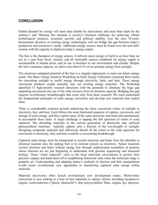 181
CONCLUSION
Global demand for energy will more than double by mid-century and more than triple by the
century’s end. Meeting this demand is society’s foremost challenge for achieving vibrant
technological progress, economic growth, and political stability over the next 50 years.
Incremental advances in existing energy technologies will not bridge the gap between today’s
production and tomorrow’s needs. Additional energy sources must be found over the next half-
century with the capacity to duplicate today’s energy output.
The Sun is the champion of energy sources. It delivers more energy to Earth in an hour than we
use in a year from fossil, nuclear, and all renewable sources combined. Its energy supply is
inexhaustible in human terms, and its use is harmless to our environment and climate. Despite
the Sun’s immense capacity, we derive less than 0.1% of our primary energy from sunlight.
The enormous untapped potential of the Sun is a singular opportunity to meet our future energy
needs. The Basic Energy Sciences Workshop on Solar Energy Utilization examined three routes
for converting sunlight to useful energy through electricity, fuels, and heat. These energy
conversion products couple naturally into our existing energy networks. The Workshop
identified 13 high-priority research directions with the potential to eliminate the huge gap
separating our present tiny use of the solar resource from its immense capacity. Bridging this gap
requires revolutionary breakthroughs that come only from basic research. We must understand
the fundamental principles of solar energy conversion and develop new materials that exploit
them.
There is considerable common ground underlying the three conversion routes of sunlight to
electricity, fuel, and heat. Each follows the same functional sequence of capture, conversion, and
storage of solar energy, and they exploit many of the same electronic and molecular mechanisms
to accomplish these tasks. A major challenge is tapping the full spectrum of colors in solar
radiation. The absorbing materials in the current generation of photocells and, artificial
photosynthetic machines typically capture only a fraction of the wavelengths in sunlight.
Designing composite materials that effectively absorb all the colors in the solar spectrum for
conversion to electricity, fuel, and heat would be a crosscutting breakthrough.
Captured solar energy must be transported as excited electrons and holes from the absorber to
chemical reaction sites for making fuel or to external circuits as electricity. Nature transmits
excited electrons and holes without energy loss through sophisticated assemblies of proteins
whose function we are just beginning to understand with genome sequencing and structural
biology. These “smart materials” react to the local molecular environment to protect their
precious cargoes and hand them off to neighboring functional units when the molecular stage is
properly set. Understanding and adapting nature’s methods of electron and hole manipulation
would create revolutionary new approaches to transferring captured solar energy within
materials.
Materials discoveries often launch revolutionary new development routes. Photovoltaic
conversion is now looking at a host of new materials to replace silicon, including inexpensive
organic semiconductors (“plastic photocells”), thin polycrystalline films, organic dye injectors,
 