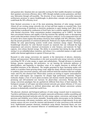 182
and quantum dots. Quantum dots are especially exciting for their tunable absorption wavelength,
their quantum conversion efficiency above 100% through multiple-exciton generation, and their
easy fabrication through self-assembly. The diversity of new materials in accessible nanoscale
architectures promises to spawn breakthroughs in photovoltaic concepts and performance that
could break the 50% efficiency level.
Solar thermal conversion is one of the most promising directions of solar energy research.
Almost all our existing energy networks rely on heat and heat engines as essential links, from
industrial processing of chemicals to electricity production to space heating itself. Most of the
required heat is produced by combustion of fossil fuels, but it could be supplied as effectively by
solar thermal conversion. Solar concentrators produce temperatures up to 3,000°C, far hotter
than conventional furnaces and capable of driving reactions like splitting water or decomposing
metal oxides that produce chemical fuel without expensive catalysts. Lower-temperature heat can
be used to drive steam engines that produce electricity from sunlight with 30% efficiency, higher
than the present generation of commercial photocells. Reduced cost, higher efficiency and longer
lifetime for solar space-heating systems would create enormous energy impact. Promising
breakthrough directions for solar thermal research are materials that can withstand the high
temperatures and corrosive chemical environments in solar furnaces, and materials for high-
capacity, slow-release thermal storage. The ability to accumulate heat during the day, possibly
storing it in an embedded phase transition, and release it in a controlled manner at night would
enable solar thermal applications to operate 24 hours per day.
Research in solar energy conversion sits squarely at the intersection of physics, chemistry,
biology and nanoscience. Photosynthesis is the most successful solar energy converter on Earth,
converting 90 TW of solar energy to sugars and carbohydrates. Through advances in structural
biology, genome sequencing, and proteomics, we are learning the molecular pathways of
photosynthesis, and beginning to reproduce some of its simpler functions in artificial self-
assembled structures in the laboratory. The insights generated by these fascinating studies will
enable us to produce faster-growing energy crops; adapt the cheap, efficient catalysts of enzymes
to synthetic solar conversion schemes; and create artificial molecular machines that turn sunlight,
water, and CO2 into chemical fuel. Photovoltaic systems are turning to organic semiconductors
and metal oxide-organic dye composites for cheaper high performance materials. Organic
molecules display a host of novel photo-excitation and electron transfer phenomena that open
promising and still-uncharted new horizons for photovoltaic conversion. Biology provides
energy conversion paradigms that are qualitatively different from those of hard materials. The
biological concepts of self-repair and defect-tolerant networks give plants lifetimes of 30 years
or more. Their application to artificial photovoltaic and solar thermal conversion systems
promises to dramatically extend their useful lives.
The physical, chemical, and biological pathways of solar energy research meet in nanoscience.
Top-down and bottom-up fabrication of complex nanoscale architectures enables assembling and
interconnecting functional molecular units for solar energy capture, conversion, and storage with
precision and reliability never before attainable. Scanning probe microscopies on the benchtop,
electron microscopy with atomic resolution, and in situ experiments at high-intensity X-ray and
neutron sources can now reveal the structure and dynamics of solar conversion at the molecular
level. Sophisticated quantum chemistry simulations using density functional theory can now
predict the electronic and structural behavior of multithousand atom clusters like those that
 