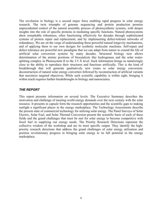 6
The revolution in biology is a second major force enabling rapid progress in solar energy
research. The twin triumphs of genome sequencing and protein production promise
unprecedented control of the natural assembly process of photosynthetic systems, with deeper
insights into the role of specific proteins in mediating specific functions. Natural photosystems
show remarkable robustness, often functioning effectively for decades through sophisticated
systems of protein repair and replacement, and by implementing defect-tolerant networks of
redundancy. We are on the verge of understanding these powerful natural longevity mechanisms,
and of applying them to our own designs for synthetic molecular machines. Self-repair and
defect tolerance are powerful new paradigms that we can adapt from nature to extend the life of
artificial solar conversion systems by many decades. Structural biology now allows
determination of the atomic positions of biocatalysts like hydrogenase and the solar water-
splitting complex in Photosystem II to the 3.5 Å level. Such information brings us tantalizingly
close to the ability to reproduce their structures and functions artificially. This is the kind of
breakthrough that will generate qualitatively new routes to solar energy conversion:
deconstruction of natural solar energy converters followed by reconstruction of artificial variants
that maximize targeted objectives. While such scientific capability is within sight, bringing it
within reach requires further breakthroughs in biology and nanoscience.
THE REPORT
This report presents information on several levels. The Executive Summary describes the
motivation and challenge of meeting world energy demands over the next century with the solar
resource. It presents in capsule form the research opportunities and the scientific gaps to making
sunlight a significant player in the energy marketplace. The Technology Assessments describe
the present state of commercial technology for utilizing solar energy. The Panel Surveys of Solar
Electric, Solar Fuel, and Solar Thermal Conversion present the scientific basis of each of these
fields and the grand challenges that must be met for solar energy to become competitive with
fossil fuel in supplying our energy needs. The Priority Research Directions represent the
collective wisdom of the workshop and are its most specific output. They identify the high-
priority research directions that address the grand challenges of solar energy utilization and
promise revolutionary progress in bringing solar energy to its full potential in the energy
marketplace.
 