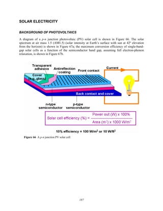 187
SOLAR ELECTRICITY
BACKGROUND OF PHOTOVOLTAICS
A diagram of a p-n junction photovoltaic (PV) solar cell is shown in Figure 66. The solar
spectrum at air mass 1.5 (AM1.5) (solar intensity at Earth’s surface with sun at 42º elevation
from the horizon) is shown in Figure 67a; the maximum conversion efficiency of single-band-
gap solar cells as a function of the semiconductor band gap, assuming full electron-phonon
relaxation, is shown in Figure 67b.
Figure 66 A p-n junction PV solar cell
 