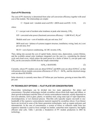 189
Cost of PV Electricity
The cost of PV electricity is determined from solar cell conversion efficiency together with areal
cost of the module. The relationships are simple:
C = $/peak watt = (module areal cost/Eff) + (BOS areal cost/Eff) + 0.10, (1)
where
C = cost per watt of incident solar irradiance at peak solar intensity, $/Wp
Eff = converted solar power (fractional conversion efficiency × 1,000 W/m2
), Wp/m2
Module areal cost = cost of modules only per unit area, $/m2
BOS areal cost = balance of systems (support structure, installation, wiring, land, etc.) cost
per unit area, $/m2
$0.10 = cost of power conditioning, AC-DC inverter, $/Wp
Then, taking into account the cost of capital funds, interest rates, depreciation, system lifetime,
and the available annual solar irradiance integrated over the year (i.e., considering the diurnal
cycle and cloud cover, which reduce the peak power by a factor of about 5), cost per peak watt
$/Wp can be converted to $/kWh from the simple relationship:
1$/Wp ≈ $0.05/kWh (2)
Currently, silicon PV module costs are about $350/m2
and BOS costs are about $250/m2
, so that
with present silicon module conversion efficiencies of 10%, C ~ $6/Wp, and the electrical energy
costs are about $0.30/kWh.
Solar electricity is currently more than a $7 billion per year business, growing at more than 40%
per year.
PV TECHNOLOGY OPTIONS — FLAT PLATE OR CONCENTRATORS
Photovoltaic technologies can be divided into two main approaches: flat plates and
concentrators. Flat-plate technologies include crystalline silicon (from both ingot and ribbon- or
sheet-growth techniques) and thin films of various semiconductor materials, usually deposited on
low-cost substrate, such as glass, plastic, or stainless steel, using some type of vapor deposition,
electrodeposition, or wet chemical process. Thin-film cells typically require one-tenth to one-
hundredth of the expensive semiconductor material required by crystalline silicon. Even thinner
layers are involved in some of the future generation technologies, such as organic polymers and
nanomaterials. In the case of concentrators, a system of lenses or reflectors made from less
expensive materials is used to focus sunlight on smaller, somewhat more expensive, but highly
efficient solar cells. Table 1 provides a breakdown of PV module production in 2003 by
technology.
 