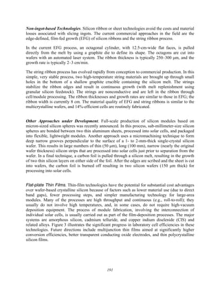 191
Non-ingot-based Technologies. Silicon ribbon or sheet technologies avoid the costs and material
losses associated with slicing ingots. The current commercial approaches in the field are the
edge-defined, film-fed growth (EFG) of silicon ribbons and the string ribbon process.
In the current EFG process, an octagonal cylinder, with 12.5-cm-wide flat faces, is pulled
directly from the melt by using a graphite die to define its shape. The octagons are cut into
wafers with an automated laser system. The ribbon thickness is typically 250–300 μm, and the
growth rate is typically 2–3 cm/min.
The string ribbon process has evolved rapidly from conception to commercial production. In this
simple, very stable process, two high-temperature string materials are brought up through small
holes in the bottom of a shallow graphite crucible containing the silicon melt. The strings
stabilize the ribbon edges and result in continuous growth (with melt replenishment using
granular silicon feedstock). The strings are nonconductive and are left in the ribbon through
cell/module processing. The ribbon thicknesses and growth rates are similar to those in EFG; the
ribbon width is currently 8 cm. The material quality of EFG and string ribbons is similar to the
multicrystalline wafers, and 14%-efficient cells are routinely fabricated.
Other Approaches under Development. Full-scale production of silicon modules based on
micron-sized silicon spheres was recently announced. In this process, sub-millimeter-size silicon
spheres are bonded between two thin aluminum sheets, processed into solar cells, and packaged
into flexible, lightweight modules. Another approach uses a micromachining technique to form
deep narrow grooves perpendicular to the surface of a 1- to 2-mm-thick single-crystal silicon
wafer. This results in large numbers of thin (50 μm), long (100 mm), narrow (nearly the original
wafer thickness) silicon strips that are processed into solar cells just prior to separation from the
wafer. In a final technique, a carbon foil is pulled through a silicon melt, resulting in the growth
of two thin silicon layers on either side of the foil. After the edges are scribed and the sheet is cut
into wafers, the carbon foil is burned off resulting in two silicon wafers (150 μm thick) for
processing into solar cells.
Flat-plate Thin Films. Thin-film technologies have the potential for substantial cost advantages
over wafer-based crystalline silicon because of factors such as lower material use (due to direct
band gaps), fewer processing steps, and simpler manufacturing technology for large-area
modules. Many of the processes are high throughput and continuous (e.g., roll-to-roll); they
usually do not involve high temperatures, and, in some cases, do not require high-vacuum
deposition equipment. The process of module fabrication, involving the interconnection of
individual solar cells, is usually carried out as part of the film-deposition processes. The major
systems are amorphous silicon, cadmium telluride, and copper indium diselenide (CIS) and
related alloys. Figure 3 illustrates the significant progress in laboratory cell efficiencies in these
technologies. Future directions include multijunction thin films aimed at significantly higher
conversion efficiencies, better transparent conducting oxide electrodes, and thin polycrystalline
silicon films.
 