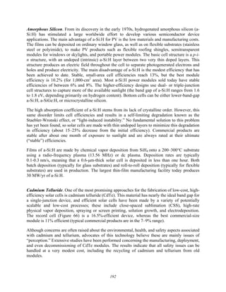 192
Amorphous Silicon. From its discovery in the early 1970s, hydrogenated amorphous silicon (a-
Si:H) has stimulated a large worldwide effort to develop various semiconductor device
applications. The main advantage of a-Si:H for PV is the low materials and manufacturing costs.
The films can be deposited on ordinary window glass, as well as on flexible substrates (stainless
steel or polyimide), to make PV products such as flexible roofing shingles, semitransparent
modules for windows or skylights, and portable power modules. The basic cell structure is a p-i-
n structure, with an undoped (intrinsic) a-Si:H layer between two very thin doped layers. This
structure produces an electric field throughout the cell to separate photogenerated electrons and
holes and produce electricity. The main disadvantage of a-Si:H is the modest efficiency that has
been achieved to date. Stable, small-area cell efficiencies reach 13%, but the best module
efficiency is 10.2% (for 1,000-cm2
area). Most a-Si:H power modules sold today have stable
efficiencies of between 6% and 8%. The higher-efficiency designs use dual- or triple-junction
cell structures to capture more of the available sunlight (the band gap of a-Si:H ranges from 1.6
to 1.8 eV, depending primarily on hydrogen content). Bottom cells can be either lower-band-gap
a-Si:H, a-SiGe:H, or microcrystalline silicon.
The high absorption coefficient of a-Si:H stems from its lack of crystalline order. However, this
same disorder limits cell efficiencies and results in a self-limiting degradation known as the
Staebler-Wronski effect, or “light-induced instability.” No fundamental solution to this problem
has yet been found, so solar cells are made with thin undoped layers to minimize this degradation
in efficiency (about 15–25% decrease from the initial efficiency). Commercial products are
stable after about one month of exposure to sunlight and are always rated at their ultimate
(“stable”) efficiencies.
Films of a-Si:H are made by chemical vapor deposition from SiH4 onto a 200–300°C substrate
using a radio-frequency plasma (13.56 MHz) or dc plasma. Deposition rates are typically
0.1-0.3 nm/s, meaning that a 0.6-μm-thick solar cell is deposited in less than one hour. Both
batch deposition (typically for glass substrates) and roll-to-roll deposition (typically for flexible
substrates) are used in production. The largest thin-film manufacturing facility today produces
30 MW/yr of a-Si:H.
Cadmium Telluride. One of the most promising approaches for the fabrication of low-cost, high-
efficiency solar cells is cadmium telluride (CdTe). This material has nearly the ideal band gap for
a single-junction device, and efficient solar cells have been made by a variety of potentially
scalable and low-cost processes; these include close-spaced sublimation (CSS), high-rate
physical vapor deposition, spraying or screen printing, solution growth, and electrodeposition.
The record cell (Figure 66) is a 16.5%-efficient device, whereas the best commercial-size
module is 11% efficient (typical commercial products are in the 7–9% range).
Although concerns are often raised about the environmental, health, and safety aspects associated
with cadmium and tellurium, advocates of this technology believe these are mainly issues of
“perception.” Extensive studies have been performed concerning the manufacturing, deployment,
and even decommissioning of CdTe modules. The results indicate that all safety issues can be
handled at a very modest cost, including the recycling of cadmium and tellurium from old
modules.
 