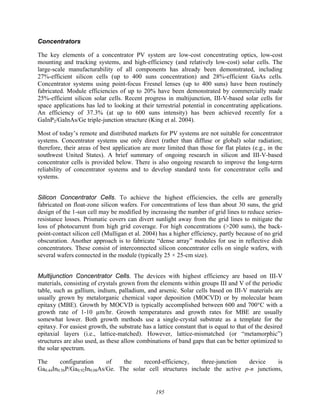 195
Concentrators
The key elements of a concentrator PV system are low-cost concentrating optics, low-cost
mounting and tracking systems, and high-efficiency (and relatively low-cost) solar cells. The
large-scale manufacturability of all components has already been demonstrated, including
27%-efficient silicon cells (up to 400 suns concentration) and 28%-efficient GaAs cells.
Concentrator systems using point-focus Fresnel lenses (up to 400 suns) have been routinely
fabricated. Module efficiencies of up to 20% have been demonstrated by commercially made
25%-efficient silicon solar cells. Recent progress in multijunction, III-V-based solar cells for
space applications has led to looking at their terrestrial potential in concentrating applications.
An efficiency of 37.3% (at up to 600 suns intensity) has been achieved recently for a
GaInP2/GaInAs/Ge triple-junction structure (King et al. 2004).
Most of today’s remote and distributed markets for PV systems are not suitable for concentrator
systems. Concentrator systems use only direct (rather than diffuse or global) solar radiation;
therefore, their areas of best application are more limited than those for flat plates (e.g., in the
southwest United States). A brief summary of ongoing research in silicon and III-V-based
concentrator cells is provided below. There is also ongoing research to improve the long-term
reliability of concentrator systems and to develop standard tests for concentrator cells and
systems.
Silicon Concentrator Cells. To achieve the highest efficiencies, the cells are generally
fabricated on float-zone silicon wafers. For concentrations of less than about 30 suns, the grid
design of the 1-sun cell may be modified by increasing the number of grid lines to reduce series-
resistance losses. Prismatic covers can divert sunlight away from the grid lines to mitigate the
loss of photocurrent from high grid coverage. For high concentrations (>200 suns), the back-
point-contact silicon cell (Mulligan et al. 2004) has a higher efficiency, partly because of no grid
obscuration. Another approach is to fabricate “dense array” modules for use in reflective dish
concentrators. These consist of interconnected silicon concentrator cells on single wafers, with
several wafers connected in the module (typically 25 × 25-cm size).
Multijunction Concentrator Cells. The devices with highest efficiency are based on III-V
materials, consisting of crystals grown from the elements within groups III and V of the periodic
table, such as gallium, indium, palladium, and arsenic. Solar cells based on III-V materials are
usually grown by metalorganic chemical vapor deposition (MOCVD) or by molecular beam
epitaxy (MBE). Growth by MOCVD is typically accomplished between 600 and 700°C with a
growth rate of 1-10 µm/hr. Growth temperatures and growth rates for MBE are usually
somewhat lower. Both growth methods use a single-crystal substrate as a template for the
epitaxy. For easiest growth, the substrate has a lattice constant that is equal to that of the desired
epitaxial layers (i.e., lattice-matched). However, lattice-mismatched (or “metamorphic”)
structures are also used, as these allow combinations of band gaps that can be better optimized to
the solar spectrum.
The configuration of the record-efficiency, three-junction device is
Ga0.44In0.56P/Ga0.92In0.08As/Ge. The solar cell structures include the active p-n junctions,
 