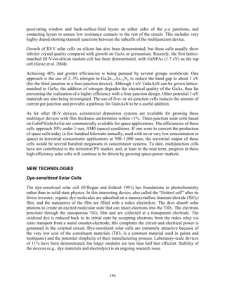 196
passivating window and back-surface-field layers on either sides of the p-n junctions, and
contacting layers to ensure low resistance contacts to the rest of the circuit. This includes very
highly doped shorting (tunnel) junctions between the subcells of the multijunction device.
Growth of III-V solar cells on silicon has also been demonstrated, but these cells usually show
inferior crystal quality compared with growth on GaAs or germanium. Recently, the first lattice-
matched III-V-on-silicon tandem cell has been demonstrated, with GaNPAs (1.7 eV) as the top
cell (Geisz et al. 2004).
Achieving 40% and greater efficiencies is being pursued by several groups worldwide. One
approach is the use of 2–3% nitrogen in GaxIn1-xAs1-yNy to reduce the band gap to about 1 eV
(for the third junction in a four-junction device). Although 1-eV GaInAsN can be grown lattice-
matched to GaAs, the addition of nitrogen degrades the electrical quality of the GaAs, thus far
preventing the realization of a higher efficiency with a four-junction design. Other potential 1-eV
materials are also being investigated. The use of five- or six-junction cells reduces the amount of
current per junction and provides a pathway for GaInAsN to be a useful addition.
As for other III-V devices, commercial deposition systems are available for growing these
multilayer devices with film thickness uniformities within <1%. Three-junction solar cells based
on GaInP/GaInAs/Ge are commercially available for space applications. The efficiencies of these
cells approach 30% under 1-sun, AM0 (space) conditions. If one were to convert the production
of space cells today (a few hundred kilowatts annually, used with no or very low concentration in
space) to terrestrial concentrator applications at 500–1,000 suns, the terrestrial output of these
cells would be several hundred megawatts in concentrator systems. To date, multijunction cells
have not contributed to the terrestrial PV market, and, at least in the near term, progress in these
high-efficiency solar cells will continue to be driven by growing space-power markets.
NEW TECHNOLOGIES
Dye-sensitized Solar Cells
The dye-sensitized solar cell (O’Regan and Grätzel 1991) has foundations in photochemistry
rather than in solid-state physics. In this interesting device, also called the “Grätzel cell” after its
Swiss inventor, organic dye molecules are adsorbed on a nanocrystalline titanium dioxide (TiO2)
film, and the nanopores of the film are filled with a redox electrolyte. The dyes absorb solar
photons to create an excited molecular state that can inject electrons into the TiO2. The electrons
percolate through the nanoporous TiO2 film and are collected at a transparent electrode. The
oxidized dye is reduced back to its initial state by accepting electrons from the redox relay via
ionic transport from a metal counter-electrode; this completes the circuit and electrical power is
generated in the external circuit. Dye-sensitized solar cells are extremely attractive because of
the very low cost of the constituent materials (TiO2 is a common material used in paints and
toothpaste) and the potential simplicity of their manufacturing process. Laboratory-scale devices
of 11% have been demonstrated, but larger modules are less than half that efficient. Stability of
the devices (e.g., dye materials and electrolyte) is an ongoing research issue.
 