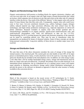 197
Organic and Nanotechnology Solar Cells
Organic semiconductors hold promise as building blocks for organic electronics, displays, and
very low-cost solar cells. In an organic solar cell, light creates a bound electron-hole pair, called
an exciton, which separates into an electron on one side and a hole on the other side of a material
interface within the device. One result of this different “physics” is that organic solar cells can be
about 10 times thinner than thin-film solar cells. Consequently, organic solar cells could lower
costs in four ways: low-cost constituent elements (e.g., carbon, hydrogen oxygen, nitrogen
sulfur), reduced material use, high conversion efficiency (the most critical issue for this
technology), and high-volume production techniques (e.g., high-rate deposition on roll-to-roll
plastic substrates). Research examples in organic solar cells include quantum dots (a
nanotechnology) embedded in an organic polymer, liquid-crystal (small-molecule) cells, and
small-molecule chromophore cells. Solar cell efficiencies to date are low (<3–5%).
Nanotechnology for PV is exciting because the optical and electronic properties of the materials
can be tuned by controlling particle size. They may be easy to manufacture when the
nanoparticles are produced by means of chemical solution. Some of these concepts are already
being pursued commercially. Long-term stability of these devices is another major issue to be
resolved.
Storage and Distribution Costs
We note that none of the above discussion considers the costs of storage of the energy but
instead assume a free electrical grid. The current grid can only handle at most 20% of its input
power as intermittent power; hence, if solar electricity were to be used on a very large scale, the
grid costs should also be included in the total adoption costs. In addition, for solar energy to play
a role other than a fill for another baseloaded energy source, storage and transmission must be
done on a large scale and cost-effectively. At present, the primary focus on solar electricity is on
intermittent power production, but its widespread use as a primary power source will require
equal attention to obtaining cost-effective storage and/or global distribution technologies to
provide the power to the end-user on demand as opposed to when the solar resource is locally
available to the conversion device.
REFERENCES
Much of this document is based on the recent review of PV technologies by T. Surek,
U.S. Department of Energy, National Center for Photovoltaics, “Helping to Make PV the Power
of Choice,” available at http://www.nrel.gov/ncpv, and Surek (2005).
T. Bruton, N. Mason, S. Roberts, O.N. Hartley, S. Gledhill, J. Fernandez, R. Russell, W. Warta,
S. Glunz, O. Schultz, M. Hermle, and G. Willeke, in Proc. 3rd World Conf. Photovoltaic Energy
Conversion, May 11–18, 2003, Paper No. 4PL-E1-01 (IEEE Catalog Number 03CH37497).
J.F. Geisz, J.M. Olson, and D.J. Friedman, in Proc. 19th European Photovoltaic Solar Energy
Conf., June 7–11, 2004 (to be published).
 