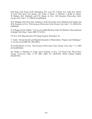 198
R.R. King, C.M. Fetzer, K.M. Edmondson, D.C. Law, P.C. Coulter, H.L. Cotal, R.A. Sherif,
H. Yoon, D.D. Krut, G.S. Kinsey, J.H. Ermer, S. Kurtz, T. Moriarty, J. Kiehl, K. Emery,
W. Metzger, R.K. Ahrenkiel, and N.H. Karam, in Proc. 19th European Photovoltaic Solar
Energy Conf., June 7–11, 2004 (to be published).
W.P. Mulligan, D.H. Rose, M.J. Cudzinovic, D.M. De Ceuster, K.R. McIntosh, D.D. Smith, and
R.M. Swanson, in Proc. 19th European Photovoltaic Solar Energy Conf., June 7–11, 2004 (to be
published).
B. O’Regan and M. Grätzel, “A Low-cost, High-efficiency Solar Cell Based on Dye-sensitized
Colloidal TiO2 Films,” Nature 353, 737 (1991).
PV News, P.D. Maycock (Ed.), PV Energy Systems, Warrenton, Va.
T. Surek, “Crystal Growth and Materials Research in Photovoltaics: Progress and Challenges,”
J. Crystal Growth 275, 292–304 (2005).
M. Symko-Davies, in Proc. 19th European Photovoltaic Solar Energy Conf., June 7–11, 2004
(to be published).
M. Tanaka, S. Okamoto, S. Tsuge, and S. Kiyama, in Proc. 3rd World Conf. Photovoltaic
Energy Conversion, May 11–18, 2003, Paper No. 4O-D10-01 (IEEE Catalog Number
03CH37497).
 