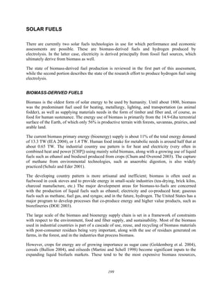 199
SOLAR FUELS
There are currently two solar fuels technologies in use for which performance and economic
assessments are possible. These are biomass-derived fuels and hydrogen produced by
electrolysis. In the latter case, electricity is derived principally from fossil fuel sources, which
ultimately derive from biomass as well.
The state of biomass-derived fuel production is reviewed in the first part of this assessment,
while the second portion describes the state of the research effort to produce hydrogen fuel using
electrolysis.
BIOMASS-DERIVED FUELS
Biomass is the oldest form of solar energy to be used by humanity. Until about 1800, biomass
was the predominant fuel used for heating, metallurgy, lighting, and transportation (as animal
fodder), as well as supplying materials needs in the form of timber and fiber and, of course, as
food for human sustenance. The energy use of biomass is primarily from the 14.9-Gha terrestrial
surface of the Earth, of which only 56% is productive terrain with forests, savannas, prairies, and
arable land.
The current biomass primary energy (bioenergy) supply is about 11% of the total energy demand
of 13.3 TW (IEA 2004), or 1.4 TW. Human food intake for metabolic needs is around half that at
about 0.65 TW. The industrial country use pattern is for heat and electricity (very often in
combined heat and power [CHP]) using mainly solid biomass, along with a growing use of liquid
fuels such as ethanol and biodiesel produced from crops (Chum and Overend 2003). The capture
of methane from environmental technologies, such as anaerobic digestion, is also widely
practiced (Schulz and Eder 2001).
The developing country pattern is more artisanal and inefficient; biomass is often used as
fuelwood in cook stoves and to provide energy in small-scale industries (tea-drying, brick kilns,
charcoal manufacture, etc.) The major development areas for biomass-to-fuels are concerned
with the production of liquid fuels such as ethanol; electricity and co-produced heat; gaseous
fuels such as methane, fuel gas, and syngas; and in the future, hydrogen. The United States has a
major program to develop processes that co-produce energy and higher value products, such as
biorefineries (DOE 2003).
The large scale of the biomass and bioenergy supply chain is set in a framework of constraints
with respect to the environment, food and fiber supply, and sustainability. Most of the biomass
used in industrial countries is part of a cascade of use, reuse, and recycling of biomass materials
with post-consumer residues being very important, along with the use of residues generated on
farms, in the forest, and in the industries that process biomass.
However, crops for energy are of growing importance as sugar cane (Goldemberg et al. 2004),
cereals (Bullion 2004), and oilseeds (Martini and Schell 1998) become significant inputs to the
expanding liquid biofuels markets. These tend to be the most expensive biomass resources,
 