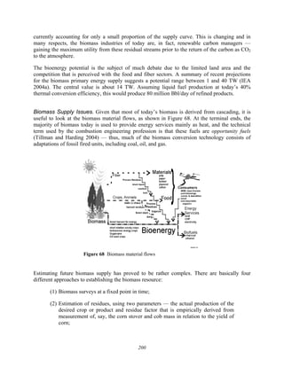 200
currently accounting for only a small proportion of the supply curve. This is changing and in
many respects, the biomass industries of today are, in fact, renewable carbon managers —
gaining the maximum utility from these residual streams prior to the return of the carbon as CO2
to the atmosphere.
The bioenergy potential is the subject of much debate due to the limited land area and the
competition that is perceived with the food and fiber sectors. A summary of recent projections
for the biomass primary energy supply suggests a potential range between 1 and 40 TW (IEA
2004a). The central value is about 14 TW. Assuming liquid fuel production at today’s 40%
thermal conversion efficiency, this would produce 80 million Bbl/day of refined products.
Biomass Supply Issues. Given that most of today’s biomass is derived from cascading, it is
useful to look at the biomass material flows, as shown in Figure 68. At the terminal ends, the
majority of biomass today is used to provide energy services mainly as heat, and the technical
term used by the combustion engineering profession is that these fuels are opportunity fuels
(Tillman and Harding 2004) — thus, much of the biomass conversion technology consists of
adaptations of fossil fired units, including coal, oil, and gas.
Figure 68 Biomass material flows
Estimating future biomass supply has proved to be rather complex. There are basically four
different approaches to establishing the biomass resource:
(1) Biomass surveys at a fixed point in time;
(2) Estimation of residues, using two parameters — the actual production of the
desired crop or product and residue factor that is empirically derived from
measurement of, say, the corn stover and cob mass in relation to the yield of
corn;
 