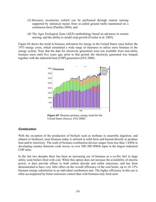 201
(3) Resource inventories (which can be performed through remote sensing
supported by statistical means from so-called ground truth) maintained on a
continuous basis (Parikka 2004), and
(4) The Agro Ecological Zone (AEZ) methodology based on advances in remote
sensing, and the ability to model crop growth (Fischer et al. 2005).
Figure 69 shows the trend in biomass utilization for energy in the United States since before the
1973 energy crisis, which stimulated a wide range of measures to utilize more biomass in the
energy system. Note that the data for electricity generation were not available from non-utility
biomass users until five years ago; prior to that period, the electricity generated was lumped
together with the industrial heat (CHP) generation (EIA 2000).
Figure 69 Biomass primary energy trend for the
United States (Source: EIA 2000)
Combustion
With the exception of the production of biofuels such as methane in anaerobic digestion, and
ethanol or biodiesel, most biomass today is utilized in solid form and burned directly to produce
heat and/or electricity. The scale of biomass combustion devices ranges from less than 1 kWth in
developing country domestic cook stoves, to over 300–500 MWth input in the largest industrial
CHP units.
In the last two decades there has been an increasing use of biomass as a co-fire fuel in large
utility scale boilers fired with coal. While this option does not increase the availability of electric
power, it does provide offsets to both carbon dioxide and sulfur emissions, and has been
demonstrated to have very little effect on the overall efficiency of the coal boiler, up to 10–15%
biomass energy substitution in an individual combustion unit. The higher efficiency in this use is
often accompanied by better emissions control than with biomass-only fired units
 