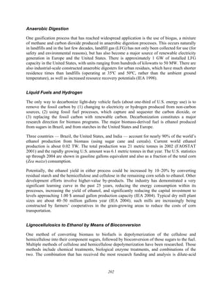 202
Anaerobic Digestion
One gasification process that has reached widespread application is the use of biogas, a mixture
of methane and carbon dioxide produced in anaerobic digestion processes. This occurs naturally
in landfills and in the last few decades, landfill gas (LFG) has not only been collected for use (for
safety and environmental reasons), but has also become a major source of renewable electricity
generation in Europe and the United States. There is approximately 1 GW of installed LFG
capacity in the United States, with units ranging from hundreds of kilowatts to 50 MW. There are
also industrial-scale constructed anaerobic digesters for urban residues, which have much shorter
residence times than landfills (operating at 35ºC and 50ºC, rather than the ambient ground
temperature), as well as increased resource recovery potentials (IEA 1998).
Liquid Fuels and Hydrogen
The only way to decarbonize light-duty vehicle fuels (about one-third of U.S. energy use) is to
remove the fossil carbon by (1) changing to electricity or hydrogen produced from non-carbon
sources, (2) using fossil fuel processes, which capture and sequester the carbon dioxide, or
(3) replacing the fossil carbon with renewable carbon. Decarbonization constitutes a major
research direction for biomass programs. The major biomass-derived fuel is ethanol produced
from sugars in Brazil, and from starches in the United States and Europe.
Three countries — Brazil, the United States, and India — account for nearly 90% of the world’s
ethanol production from biomass (using sugar cane and cereals). Current world ethanol
production is about 0.02 TW. The total production was 21 metric tonnes in 2002 (FAOSTAT
2001) and the rapidly growing U.S. amount was 6.1 metric tonnes in that year. The U.S. statistics
up through 2004 are shown in gasoline gallons equivalent and also as a fraction of the total corn
(Zea maize) consumption.
Potentially, the ethanol yield in either process could be increased by 10–20% by converting
residual starch and the hemicellulose and cellulose in the remaining corn solids to ethanol. Other
development efforts involve higher-value by-products. The industry has demonstrated a very
significant learning curve in the past 25 years, reducing the energy consumption within its
processes, increasing the yield of ethanol, and significantly reducing the capital investment to
levels approaching 1.00 $ annual gallon production capacity (IEA 2004). Typical dry mill plant
sizes are about 40–50 million gallons year (IEA 2004); such mills are increasingly being
constructed by farmers’ cooperatives in the grain-growing areas to reduce the costs of corn
transportation.
Lignocellulosics to Ethanol by Means of Bioconversion
One method of converting biomass to biofuels is depolymerization of the cellulose and
hemicellulose into their component sugars, followed by bioconversion of those sugars to the fuel.
Multiple methods of cellulose and hemicellulose depolymerization have been researched. Those
methods include chemical treatments, biological enzyme treatments, and combinations of the
two. The combination that has received the most research funding and analysis is dilute-acid
 