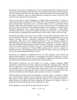 204
Electrolysis is the process for breaking water into its constituent elements of hydrogen (H2) and
oxygen (O2) gas by supplying electrical energy. The advantage of the process is that it supplies a
very clean hydrogen fuel that is free from carbon and sulfur impurities. The disadvantage is that
the process is expensive relative to steam-reforming of natural gas, because of the cost of the
electrical energy required to drive the process.
Several reasons argue in favor of hydrogen as a chemical fuel and electrolysis as a means of
making this hydrogen fuel (NRC and NAE 2004). Water, and the hydrogen that it contains, is
more abundant than hydrocarbons and is available wherever there is practicable human
habitation. Electrolysis also represents a means to convert fuels such as coal into a higher-value
fuel for transport. In addition, the electrolysis technology can be scaled over a broad range of
distributed applications, from existing fueling stations for automobiles, to high-volume,
centralized hydroelectric or nuclear power plants. Electrolysis also represents a way to transform
the electrical power generated from renewable sources such as hydro, wind, or solar into a fuel.
Electrolysis technologies have been in use for decades to meet industrial chemical needs. They
have also played a critical role in life support in space and submarine applications over the past
decades. Presently, however, commercial electrolyzers for production of hydrogen are
commercially viable only in niche industrial applications. They are sometimes employed at
isolated locations where there is no available natural gas for production of fertilizers. There are
also small distributed market demands for limited amounts of hydrogen at truckload quantities,
where the customers absorb the high $12/kg cost of electrolytically produced material. In
contrast, the U.S. Department of Energy (DOE) estimates that in order to compete for
transportation fuels, cost of hydrogen must be pushed below $3.00/kg, where a kg of hydrogen is
seen to power an automobile for 60 miles of travel.
Electrolyzers for production of hydrogen fall into two basic categories: solid polymer and
alkaline liquid electrolyte. The difference in technologies also defines a difference in scale of
application: the alkaline electrolysis units can be scaled up to high-volume production, whereas
the solid polymer technology is best suited to small-volume production.
Solid polymer electrolyzers are also referred to as proton exchange membrane (PEM)
electrolyzers. General Electric and other companies developed this technology in the 1950s and
1960s to support the U.S. space program. When water is introduced into the PEM electrolyzer
cell, hydrogen ions are drawn into and through the membrane, where they recombine at the
cathode with electrons to form hydrogen atoms. Oxygen is produced at the anode on the other
side of the membrane from the hydrogen and is removed as the water is recirculated.
Alkaline industrial electrolysis units are produced in two forms today, in a unipolar or bipolar
form, which describe a parallel or series connections of the electrodes used in the electrolysis.
Both, however, utilize aqueous potassium hydroxide solutions. An ion exchange membrane is
placed between the cathode and anode, separating the hydrogen and oxygen as they are
produced, but allowing the passage of ions between the two sides.
Both technologies are governed by the same electrolysis reaction:
H2O → ½ O2 + H2 (1)
 