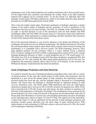 208
maintenance costs of the small production unit could be minimized with a do-it-yourself owner.
For the larger-sized units, electrical costs dominate the costing. Water is the other feedstock
material and it appears not be a limiting factor. To run the current U.S. light-duty fleet with
hydrogen would require 100 billion gallons/year, which is far smaller than the yearly domestic
personal use of 4,800 billion gallons/year (Turner 2004).
This is how the market stands today. Electrolytic production of hydrogen represents a minute
fraction of the market output of hydrogen and the economies of scale of production of the
electrolyzer units have not yet come into play. The NAE, for example, works with projections of
an eight- to ten-fold decrease in cost of the electrolyzer units for both alkaline and PEM
technologies (NRC and NAE 2004). Of concern, however, is the purity of the water required for
the electrolyzers. Water purification is a mature technology and there should be little economies
of scale of this element of the electrolyzer system.
Part of this perceived reduction in cost involves advances in the design and efficiency of the
membranes and catalysts in the two different technologies. The alkaline electrolyzers will utilize
the well-known Raney nickel catalyst, about which much is known, both in terms of costing and
performance. It is compatible with a low-cost system. The PEM technology, however, relies
upon platinum catalysts for gas evolution, which is a scarce material. Given a practical
0.20–1.0 mg/cm2
loading level of Pt in a PEM, a typical generation current of 0.4 A/cm2
, and the
hydrogen production efficiency in Table 1, a yearly production rate of 1 TW would require 170–
850 metric tons of Pt. Even though recovery of Pt from these membranes can approach 98%, this
required base of 170+ tons exceeds the 2005 annual global production of Pt of 165 tons. For
comparison, the automotive industry utilizes about 62 tons of Pt annually. In this situation, the
PEM power business would determine the market for platinum.
Costs of Hydrogen Production with Solar Electricity
It is useful to estimate the costs of hydrogen production using photovoltaic solar cells as a source
of electrical power. In this case, the overall system of solar facility and electrolyzer must be
optimized as a unit. Given the diurnal nature of solar insolation, the electrolyzer cannot be
powered twenty-four hours per day, and the hydrogen output is decreased in a corresponding
manner. The lowest price for hydrogen is obtained through an optimized balance of solar
vis-à-vis electrolyzer costs. The Norsk Hydro 5040 electrolyzer unit from the 1,000 kg/day
electrolyzer example above will run on 240–2,330 kW of power for operation (Ivy 2004). If this
unit is powered with 2,330 kW of peak watt solar power, the daily variation in insolation will
limit the overall production to 250 kg/day of hydrogen. This combination is near optimum for the
lowest hydrogen cost. Over a forty-year period, at the present cost for photovoltaic solar cells of
$6 per peak watt with balance of system costs, and including amortization, the price of hydrogen
can be calculated and is shown in Figure 72 to be $17.78/kg. The capital cost of the electrolyzer
is taken from Figure 71 with an adjustment for the decrease in daily hydrogen production and
assuming constant system efficiency over the entire range of input electrical power. With
improvements in solar technology by 2020 and a drop in solar cell costs to $1.5/Wp, the overall
cost for hydrogen would drop to $8.68/kg.
 