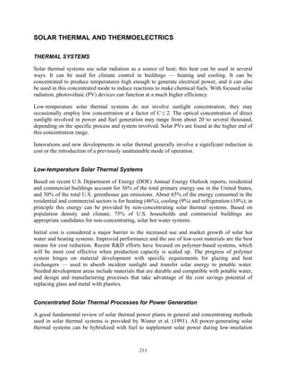 213
SOLAR THERMAL AND THERMOELECTRICS
THERMAL SYSTEMS
Solar thermal systems use solar radiation as a source of heat; this heat can be used in several
ways. It can be used for climate control in buildings — heating and cooling. It can be
concentrated to produce temperatures high enough to generate electrical power, and it can also
be used in this concentrated mode to induce reactions to make chemical fuels. With focused solar
radiation, photovoltaic (PV) devices can function at a much higher efficiency.
Low-temperature solar thermal systems do not involve sunlight concentration; they may
occasionally employ low concentration at a factor of C ≤ 2. The optical concentration of direct
sunlight involved in power and fuel generation may range from about 20 to several thousand,
depending on the specific process and system involved. Solar PVs are found at the higher end of
this concentration range.
Innovations and new developments in solar thermal generally involve a significant reduction in
cost or the introduction of a previously unattainable mode of operation.
Low-temperature Solar Thermal Systems
Based on recent U.S. Department of Energy (DOE) Annual Energy Outlook reports, residential
and commercial buildings account for 36% of the total primary energy use in the United States,
and 30% of the total U.S. greenhouse gas emissions. About 65% of the energy consumed in the
residential and commercial sectors is for heating (46%), cooling (9%) and refrigeration (10%); in
principle this energy can be provided by non-concentrating solar thermal systems. Based on
population density and climate, 75% of U.S. households and commercial buildings are
appropriate candidates for non-concentrating, solar hot water systems.
Initial cost is considered a major barrier to the increased use and market growth of solar hot
water and heating systems. Improved performance and the use of low-cost materials are the best
means for cost reduction. Recent R&D efforts have focused on polymer-based systems, which
will be most cost effective when production capacity is scaled up. The progress of polymer
system hinges on material development with specific requirements for glazing and heat
exchangers — used to absorb incident sunlight and transfer solar energy to potable water.
Needed development areas include materials that are durable and compatible with potable water,
and design and manufacturing processes that take advantage of the cost savings potential of
replacing glass and metal with plastics.
Concentrated Solar Thermal Processes for Power Generation
A good fundamental review of solar thermal power plants in general and concentrating methods
used in solar thermal systems is provided by Winter et al. (1991). All power-generating solar
thermal systems can be hybridized with fuel to supplement solar power during low-insolation
 