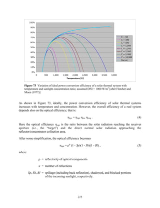 215
0%
10%
20%
30%
40%
50%
60%
70%
80%
90%
100%
0 500 1,000 1,500 2,000 2,500 3,000 3,500 4,000
Temperature [K]
C = 60
C = 100
C = 500
C = 1,000
C = 1,500
C = 2,000
C = 5,000
C = 10,000
Carnot
Figure 73 Variation of ideal power conversion efficiency of a solar thermal system with
temperature and sunlight concentration ratio; assumed DNI = 1000 W/m2
[after Fletcher and
Moen (1977)]
As shown in Figure 73, ideally, the power conversion efficiency of solar thermal systems
increases with temperature and concentration. However, the overall efficiency of a real system
depends also on the optical efficiency; that is:
ηsys = ηopt ηrec ηeng . (4)
Here the optical efficiency ηopt is the ratio between the solar radiation reaching the receiver
aperture (i.e., the “target”) and the direct normal solar radiation approaching the
reflector/concentrator collection area.
After some simplification, the optical efficiency becomes
ηopt = ρn
(1 - Sp)(1 - Sh)(1 - Bl) , (5)
where
ρ = reflectivity of optical components
n = number of reflections
Sp, Sh, Bl = spillage (including back reflection), shadowed, and blocked portions
of the incoming sunlight, respectively.
 