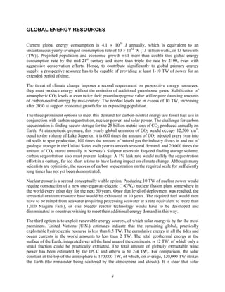 9
GLOBAL ENERGY RESOURCES
Current global energy consumption is 4.1 × 1020
J annually, which is equivalent to an
instantaneous yearly-averaged consumption rate of 13 × 1012
W [13 trillion watts, or 13 terawatts
(TW)]. Projected population and economic growth will more than double this global energy
consumption rate by the mid-21st
century and more than triple the rate by 2100, even with
aggressive conservation efforts. Hence, to contribute significantly to global primary energy
supply, a prospective resource has to be capable of providing at least 1-10 TW of power for an
extended period of time.
The threat of climate change imposes a second requirement on prospective energy resources:
they must produce energy without the emission of additional greenhouse gases. Stabilization of
atmospheric CO2 levels at even twice their preanthropogenic value will require daunting amounts
of carbon-neutral energy by mid-century. The needed levels are in excess of 10 TW, increasing
after 2050 to support economic growth for an expanding population.
The three prominent options to meet this demand for carbon-neutral energy are fossil fuel use in
conjunction with carbon sequestration, nuclear power, and solar power. The challenge for carbon
sequestration is finding secure storage for the 25 billion metric tons of CO2 produced annually on
Earth. At atmospheric pressure, this yearly global emission of CO2 would occupy 12,500 km3
,
equal to the volume of Lake Superior; it is 600 times the amount of CO2 injected every year into
oil wells to spur production, 100 times the amount of natural gas the industry draws in and out of
geologic storage in the United States each year to smooth seasonal demand, and 20,000 times the
amount of CO2 stored annually in Norway’s Sleipner reservoir. Beyond finding storage volume,
carbon sequestration also must prevent leakage. A 1% leak rate would nullify the sequestration
effort in a century, far too short a time to have lasting impact on climate change. Although many
scientists are optimistic, the success of carbon sequestration on the required scale for sufficiently
long times has not yet been demonstrated.
Nuclear power is a second conceptually viable option. Producing 10 TW of nuclear power would
require construction of a new one-gigawatt-electric (1-GWe) nuclear fission plant somewhere in
the world every other day for the next 50 years. Once that level of deployment was reached, the
terrestrial uranium resource base would be exhausted in 10 years. The required fuel would then
have to be mined from seawater (requiring processing seawater at a rate equivalent to more than
1,000 Niagara Falls), or else breeder reactor technology would have to be developed and
disseminated to countries wishing to meet their additional energy demand in this way.
The third option is to exploit renewable energy sources, of which solar energy is by far the most
prominent. United Nations (U.N.) estimates indicate that the remaining global, practically
exploitable hydroelectric resource is less than 0.5 TW. The cumulative energy in all the tides and
ocean currents in the world amounts to less than 2 TW. The total geothermal energy at the
surface of the Earth, integrated over all the land area of the continents, is 12 TW, of which only a
small fraction could be practically extracted. The total amount of globally extractable wind
power has been estimated by the IPCC and others to be 2-4 TWe. For comparison, the solar
constant at the top of the atmosphere is 170,000 TW, of which, on average, 120,000 TW strikes
the Earth (the remainder being scattered by the atmosphere and clouds). It is clear that solar
 