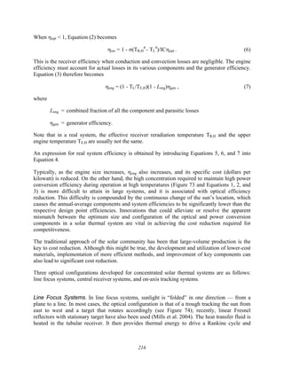 216
When ηopt < 1, Equation (2) becomes
ηrec = 1 - σ(TR,H
4
- TL
4
)/ICηopt . (6)
This is the receiver efficiency when conduction and convection losses are negligible. The engine
efficiency must account for actual losses in its various components and the generator efficiency.
Equation (3) therefore becomes
ηeng = (1 - TL/TE,H)(1 - Leng)ηgen , (7)
where
Leng = combined fraction of all the component and parasitic losses
ηgen = generator efficiency.
Note that in a real system, the effective receiver reradiation temperature TR,H and the upper
engine temperature TE,H are usually not the same.
An expression for real system efficiency is obtained by introducing Equations 5, 6, and 7 into
Equation 4.
Typically, as the engine size increases, ηeng also increases, and its specific cost (dollars per
kilowatt) is reduced. On the other hand, the high concentration required to maintain high power
conversion efficiency during operation at high temperatures (Figure 73 and Equations 1, 2, and
3) is more difficult to attain in large systems, and it is associated with optical efficiency
reduction. This difficulty is compounded by the continuous change of the sun’s location, which
causes the annual-average components and system efficiencies to be significantly lower than the
respective design point efficiencies. Innovations that could alleviate or resolve the apparent
mismatch between the optimum size and configuration of the optical and power conversion
components in a solar thermal system are vital in achieving the cost reduction required for
competitiveness.
The traditional approach of the solar community has been that large-volume production is the
key to cost reduction. Although this might be true, the development and utilization of lower-cost
materials, implementation of more efficient methods, and improvement of key components can
also lead to significant cost reduction.
Three optical configurations developed for concentrated solar thermal systems are as follows:
line focus systems, central receiver systems, and on-axis tracking systems.
Line Focus Systems. In line focus systems, sunlight is “folded” in one direction — from a
plane to a line. In most cases, the optical configuration is that of a trough tracking the sun from
east to west and a target that rotates accordingly (see Figure 74); recently, linear Fresnel
reflectors with stationary target have also been used (Mills et al. 2004). The heat transfer fluid is
heated in the tubular receiver. It then provides thermal energy to drive a Rankine cycle and
 