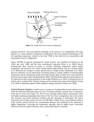 217
Direct Sunlight Tubular Receiver
Linear Collector
Concentrated
Sunlight
Rotational
Axis
Figure 74 Trough (line focus) system configuration
generate electricity. The main inherent advantage of the system is its compatibility with large
engines (i.e., steam turbines of hundreds of megawatts). The main inherent disadvantage is the
low operating temperature, limited to less than 750K by the relatively low concentration and
long tubular receiver configuration.
About 350 MW of capacity, generated by trough systems, was installed in California in the
1980s and early 1990s and has been continuously improved (Price et al. 2002). Recent
developments have focused on means to increase operating temperature and/or reduce
components and electricity cost. These include optical improvements with new concepts (Mills
et al. 2004) and new designs to reduce optical losses in trough systems (Herrmann et al. 2004).
Receiver efficiency can be enhanced by developing selective coatings capable of reaching higher
temperature and by introducing smaller and more durable glass-to-metal seals and connections
between receiver pipes (Benz and Kuckelkorn 2004). Working fluids and heat transfer means can
be improved by direct steam generation in the trough (Almanza et al. 2002) or through the use of
molten salt as working fluid. Thermal storage can be introduced by using solid materials (Laing
et al. 2004) or high-heat-capacity fluids and phase-change materials (Tamme et al. 2004).
Central Receiver Systems. Central receiver systems are fundamentally Fresnel reflector arrays
where the reflectors (heliostats) have two axes of rotation and their common focus is stationary,
at the top of a tower (see Figure 75). The two-axis tracking enables higher concentration ratios
and higher operating temperatures than those of the line focus configuration, but as the system
size increases, the optical efficiency declines and this advantage is diminished. The power
conversion unit of large central receivers (20–200 MW) is likely to be a steam Rankine turbine,
while smaller central receivers can accommodate Brayton and combined cycles operating at
higher temperatures. Increasing the temperature generally leads to higher power conversion
efficiency but lower optical efficiency; thus, system optimization is required.
 