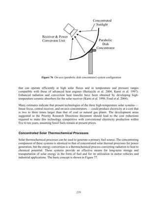 219
Receiver & Power
Conversion Unit Parabolic
Dish
Concentrator
Concentrated
Sunlight
Figure 76 On-axis (parabolic dish concentrator) system configuration
that can operate efficiently at high solar fluxes and in temperature and pressure ranges
compatible with those of advanced heat engines (Bertocchi et al. 2004; Karni et al. 1997).
Enhanced radiation and convection heat transfer have been obtained by developing high-
temperature ceramic absorbers for the solar receiver (Karni et al. 1998; Fend et al. 2004).
Many estimates indicate that present technologies of the three high-temperature solar systems —
linear focus, central receiver, and on-axis concentrators — could produce electricity at a cost that
is two to three times larger than that of coal or natural gas plants. The development areas
suggested in the Priority Research Directions document should lead to the cost reductions
required to make this technology competitive with conventional electricity production within
five to ten years, assuming fossil fuels remain at present prices.
Concentrated Solar Thermochemical Processes
Solar thermochemical processes can be used to generate a primary fuel source. The concentrating
component of these systems is identical to that of concentrated solar thermal processes for power
generation, but the energy conversion is a thermochemical process converting radiation to heat to
chemical potential. These systems provide an effective means for long-term storage and
transportation of solar energy in the form of fuel and for its utilization in motor vehicles and
industrial applications. The basic concept is shown in Figure 77.
 
