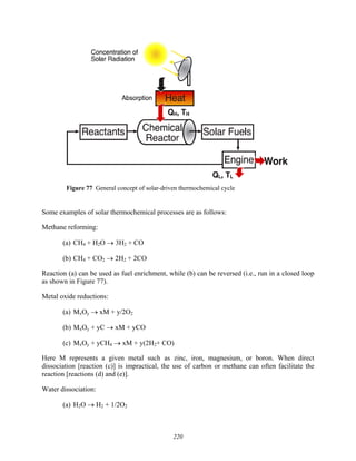 220
Means to store
and transport
solar energy
Figure 77 General concept of solar-driven thermochemical cycle
Some examples of solar thermochemical processes are as follows:
Methane reforming:
(a) CH4 + H2O → 3H2 + CO
(b) CH4 + CO2 → 2H2 + 2CO
Reaction (a) can be used as fuel enrichment, while (b) can be reversed (i.e., run in a closed loop
as shown in Figure 77).
Metal oxide reductions:
(a) MxOy → xM + y/2O2
(b) MxOy + yC → xM + yCO
(c) MxOy + yCH4 → xM + y(2H2+ CO)
Here M represents a given metal such as zinc, iron, magnesium, or boron. When direct
dissociation [reaction (c)] is impractical, the use of carbon or methane can often facilitate the
reaction [reactions (d) and (e)].
Water dissociation:
(a) H2O → H2 + 1/2O2
 