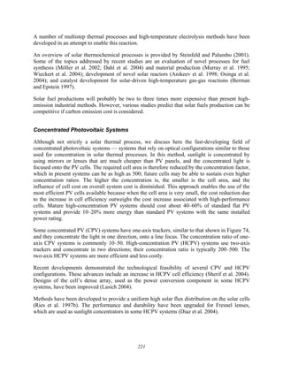221
A number of multistep thermal processes and high-temperature electrolysis methods have been
developed in an attempt to enable this reaction.
An overview of solar thermochemical processes is provided by Steinfeld and Palumbo (2001).
Some of the topics addressed by recent studies are an evaluation of novel processes for fuel
synthesis (Möller et al. 2002; Dahl et al. 2004) and material production (Murray et al. 1995;
Wieckert et al. 2004); development of novel solar reactors (Anikeev et al. 1998; Osinga et al.
2004); and catalyst development for solar-driven high-temperature gas-gas reactions (Berman
and Epstein 1997).
Solar fuel productions will probably be two to three times more expensive than present high-
emission industrial methods. However, various studies predict that solar fuels production can be
competitive if carbon emission cost is considered.
Concentrated Photovoltaic Systems
Although not strictly a solar thermal process, we discuss here the fast-developing field of
concentrated photovoltaic systems — systems that rely on optical configurations similar to those
used for concentration in solar thermal processes. In this method, sunlight is concentrated by
using mirrors or lenses that are much cheaper than PV panels, and the concentrated light is
focused onto the PV cells. The required cell area is therefore reduced by the concentration factor,
which in present systems can be as high as 500; future cells may be able to sustain even higher
concentration ratios. The higher the concentration is, the smaller is the cell area, and the
influence of cell cost on overall system cost is diminished. This approach enables the use of the
most efficient PV cells available because when the cell area is very small, the cost reduction due
to the increase in cell efficiency outweighs the cost increase associated with high-performance
cells. Mature high-concentration PV systems should cost about 40–60% of standard flat PV
systems and provide 10–20% more energy than standard PV systems with the same installed
power rating.
Some concentrated PV (CPV) systems have one-axis trackers, similar to that shown in Figure 74,
and they concentrate the light in one direction, onto a line focus. The concentration ratio of one-
axis CPV systems is commonly 10–50. High-concentration PV (HCPV) systems use two-axis
trackers and concentrate in two directions; their concentration ratio is typically 200–500. The
two-axis HCPV systems are more efficient and less costly.
Recent developments demonstrated the technological feasibility of several CPV and HCPV
configurations. These advances include an increase in HCPV cell efficiency (Sherif et al. 2004).
Designs of the cell’s dense array, used as the power conversion component in some HCPV
systems, have been improved (Lasich 2004).
Methods have been developed to provide a uniform high solar flux distribution on the solar cells
(Ries et al. 1997b). The performance and durability have been upgraded for Fresnel lenses,
which are used as sunlight concentrators in some HCPV systems (Diaz et al. 2004).
 