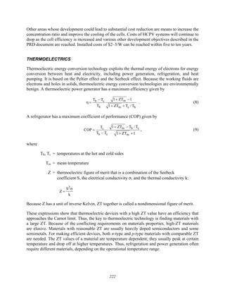 222
Other areas whose development could lead to substantial cost reduction are means to increase the
concentration ratio and improve the cooling of the cells. Costs of HCPV systems will continue to
drop as the cell efficiency is increased and various other development objectives described in the
PRD document are reached. Installed costs of $2–3/W can be reached within five to ten years.
THERMOELECTRICS
Thermoelectric energy conversion technology exploits the thermal energy of electrons for energy
conversion between heat and electricity, including power generation, refrigeration, and heat
pumping. It is based on the Peltier effect and the Seebeck effect. Because the working fluids are
electrons and holes in solids, thermoelectric energy conversion technologies are environmentally
benign. A thermoelectric power generator has a maximum efficiency given by
m
h c
h m c h
1 ZT 1
T T
T 1 ZT T / T
+ −
−
η =
+ +
. (8)
A refrigerator has a maximum coefficient of performance (COP) given by
m h c
c
h c m
1 ZT T /T
T
COP
T T 1 ZT 1
+ −
=
− + +
, (9)
where
Th, Tc = temperatures at the hot and cold sides
Tm = mean temperature
Z = thermoelectric figure of merit that is a combination of the Seebeck
coefficient S, the electrical conductivity σ, and the thermal conductivity k:
2
S
Z
k
σ
=
Because Z has a unit of inverse Kelvin, ZT together is called a nondimensional figure of merit.
These expressions show that thermoelectric devices with a high ZT value have an efficiency that
approaches the Carnot limit. Thus, the key to thermoelectric technology is finding materials with
a large ZT. Because of the conflicting requirements on materials properties, high-ZT materials
are elusive. Materials with reasonable ZT are usually heavily doped semiconductors and some
semimetals. For making efficient devices, both n-type and p-type materials with comparable ZT
are needed. The ZT values of a material are temperature dependent; they usually peak at certain
temperature and drop off at higher temperatures. Thus, refrigeration and power generation often
require different materials, depending on the operational temperature range.
 
