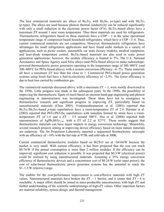 223
The best commercial materials are alloys of Bi2Te3 with Bi2Se3 (n-type) and with Sb2Te3
(p-type). The alloys are used because phonon thermal conductivity can be reduced significantly
with only a small reduction in the electronic power factor (S2
σ). Bi2Te3-based alloys have a
maximum ZT around 1 near room temperature. Thus these materials are used for refrigerators.
Thermoelectric refrigerators based on these materials have a COP ~ 1 in the same operational
temperature range of compressor-based household refrigerators, which have a COP ~3–4. Thus,
current commercial materials are not competitive. However, thermoelectric refrigerators have
advantages for small refrigeration applications and have found niche markets in a variety of
applications, such as picnic coolers, automobile car seats (luxury models), medical equipment,
and laser-diode temperature control. Bi2Te3-based materials are also used in some power
generation applications; however, the module efficiency is limited to 5%. The U.S. National
Aeronautics and Space Agency used SiGe alloys (and PbTe-based alloys) to make radioisotope-
powered thermoelectric power generators operating in the temperature range of 300–900°C (and
300–600°C for PbTe-based alloys), with a system conversion efficiency ~6–7%. These materials
all have a maximum ZT less than but close to 1. Commercial PbTe-based power generation
systems using fossil fuel have a fuel-to-electricity efficiency of ~2.5%. The lower efficiency is
due to heat loss carried by combustion gas.
The commercial materials discussed above, with a maximum ZT ~ 1, were mostly discovered in
the 1950s. Little progress was made in the subsequent years. In the 1990s, the possibility of
improving the thermoelectric figure of merit based on electron band-gap engineering and phonon
engineering in nanostructures was investigated. These ideas have led to resurgence in
thermoelectric research and significant progress in improving ZT, particularly based on
nanostructured materials (Chen 2003). Venkatasubramanian et al. (2001) reported that
Bi2Te3/Sb2Te3-based p-type superlattices have a room-temperature ZT of 2.4. Harman et al.
(2002) reported that PbTe/PbTeSe superlattices with nanodots formed by strain have a room-
temperature ZT of 1.6 and a ZT ~ 3.5 around 300°C. Hsu et al. (2004) reported bulk
nanostructures of AgPb2SbTe2+m. with a ZT of 2.2 at 527°C. These results suggest that
thermoelectric materials can have major impacts in energy conversion technology. Meanwhile,
several research projects aiming at improving device efficiency based on more mature materials
are underway. The Jet Propulsion Laboratory reported a segmented thermoelectric unicouple
with an efficiency of ~14% with the hot side at 975K and cold side at 300K.
Current commercial thermoelectric modules based on Bi2Te3 are at ~$4.60/W because the
market is very small. With current efficiency, it has been projected that the cost can reach
$0.74/W if the annual consumption is more than 2 million modules. If the efficiency can be
improved, significant cost reduction is possible. It was projected that $0.3/W (electrical power)
could be realized by using nanostructured materials. Assuming a 35% energy conversion
efficiency of thermoelectric devices and a concentrator cost of $0.24/W (solar input power), the
cost of solar-based thermoelectric power generator systems has the potential to reach the
$1–1.5/W (electric) range.
The enabler for the cost/performance improvement is cost-effective materials with high ZT
values. Nanostructured materials have broken the ZT ~ 1 barrier, and it seems that ZT ~ 4 is
reachable. A major effort should be aimed at mass-producible nanostructures with high ZT and
further understanding of the scientific underpinnings of high-ZT values. Other important factors
are material reliability, system design, and thermal management.
 