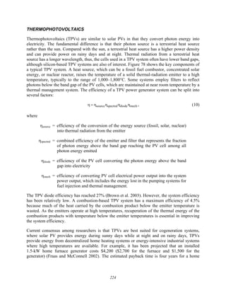 224
THERMOPHOTOVOLTAICS
Thermophotovoltaics (TPVs) are similar to solar PVs in that they convert photon energy into
electricity. The fundamental difference is that their photon source is a terrestrial heat source
rather than the sun. Compared with the sun, a terrestrial heat source has a higher power density
and can provide power on rainy days and at night. Thermal radiation from a terrestrial heat
source has a longer wavelength, thus, the cells used in a TPV system often have lower band gaps,
although silicon-based TPV systems are also of interest. Figure 78 shows the key components of
a typical TPV system. A heat source, which can be a fossil fuel combustor, concentrated solar
energy, or nuclear reactor, raises the temperature of a solid thermal-radiation emitter to a high
temperature, typically to the range of 1,000–1,800°C. Some systems employ filters to reflect
photons below the band gap of the PV cells, which are maintained at near room temperature by a
thermal management system. The efficiency of a TPV power generator system can be split into
several factors:
source spectral diode mech
η = η η η η , (10)
where
ηsource = efficiency of the conversion of the energy source (fossil, solar, nuclear)
into thermal radiation from the emitter
ηspectral = combined efficiency of the emitter and filter that represents the fraction
of photon energy above the band gap reaching the PV cell among all
photon energy emitted
ηdiode = efficiency of the PV cell converting the photon energy above the band
gap into electricity
ηmech = efficiency of converting PV cell electrical power output into the system
power output, which includes the energy lost in the pumping systems for
fuel injection and thermal management.
The TPV diode efficiency has reached 27% (Brown et al. 2003). However, the system efficiency
has been relatively low. A combustion-based TPV system has a maximum efficiency of 4.5%
because much of the heat carried by the combustion product below the emitter temperature is
wasted. As the emitters operate at high temperatures, recuperation of the thermal energy of the
combustion products with temperature below the emitter temperatures is essential in improving
the system efficiency.
Current consensus among researchers is that TPVs are best suited for cogeneration systems,
where solar PV provides energy during sunny days while at night and on rainy days, TPVs
provide energy from decentralized home heating systems or energy-intensive industrial systems
where high temperatures are available. For example, it has been projected that an installed
1.5-kW home furnace generator costs $4,200 ($2,700 for the furnace and $1,500 for the
generator) (Fraas and McConnell 2002). The estimated payback time is four years for a home
 