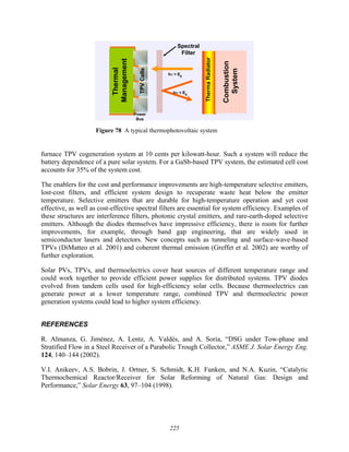 225
Spectral
Filter
hν > Eg
hν < Eg
Power
Bus
TPV
Cells
Therma
Radiator
Combustion
System
Thermal
Management
Spectral
Filter
hν > Eg
hν > Eg
hν < Eg
hν < Eg
Power
Bus
TPV
Cells
Therma
Radiator
Combustion
System
Thermal
Management
Figure 78 A typical thermophotovoltaic system
furnace TPV cogeneration system at 10 cents per kilowatt-hour. Such a system will reduce the
battery dependence of a pure solar system. For a GaSb-based TPV system, the estimated cell cost
accounts for 35% of the system cost.
The enablers for the cost and performance improvements are high-temperature selective emitters,
lost-cost filters, and efficient system design to recuperate waste heat below the emitter
temperature. Selective emitters that are durable for high-temperature operation and yet cost
effective, as well as cost-effective spectral filters are essential for system efficiency. Examples of
these structures are interference filters, photonic crystal emitters, and rare-earth-doped selective
emitters. Although the diodes themselves have impressive efficiency, there is room for further
improvements, for example, through band gap engineering, that are widely used in
semiconductor lasers and detectors. New concepts such as tunneling and surface-wave-based
TPVs (DiMatteo et al. 2001) and coherent thermal emission (Greffet et al. 2002) are worthy of
further exploration.
Solar PVs, TPVs, and thermoelectrics cover heat sources of different temperature range and
could work together to provide efficient power supplies for distributed systems. TPV diodes
evolved from tandem cells used for high-efficiency solar cells. Because thermoelectrics can
generate power at a lower temperature range, combined TPV and thermoelectric power
generation systems could lead to higher system efficiency.
REFERENCES
R. Almanza, G. Jiménez, A. Lentz, A. Valdés, and A. Soria, “DSG under Tow-phase and
Stratified Flow in a Steel Receiver of a Parabolic Trough Collector,” ASME J. Solar Energy Eng.
124, 140–144 (2002).
V.I. Anikeev, A.S. Bobrin, J. Ortner, S. Schmidt, K.H. Funken, and N.A. Kuzin, “Catalytic
Thermochemical Reactor/Receiver for Solar Reforming of Natural Gas: Design and
Performance,” Solar Energy 63, 97–104 (1998).
 