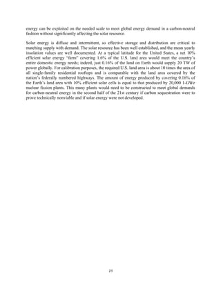 10
energy can be exploited on the needed scale to meet global energy demand in a carbon-neutral
fashion without significantly affecting the solar resource.
Solar energy is diffuse and intermittent, so effective storage and distribution are critical to
matching supply with demand. The solar resource has been well established, and the mean yearly
insolation values are well documented. At a typical latitude for the United States, a net 10%
efficient solar energy “farm” covering 1.6% of the U.S. land area would meet the country’s
entire domestic energy needs; indeed, just 0.16% of the land on Earth would supply 20 TW of
power globally. For calibration purposes, the required U.S. land area is about 10 times the area of
all single-family residential rooftops and is comparable with the land area covered by the
nation’s federally numbered highways. The amount of energy produced by covering 0.16% of
the Earth’s land area with 10% efficient solar cells is equal to that produced by 20,000 1-GWe
nuclear fission plants. This many plants would need to be constructed to meet global demands
for carbon-neutral energy in the second half of the 21st century if carbon sequestration were to
prove technically nonviable and if solar energy were not developed.
 