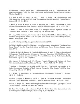 227
U. Herrmann, F. Graeter, and P. Nava, “Performance of the SKAL-ET Collector Loop at KJC
Operating Company,” 12th Int. Symp. Solar Power and Chemical Energy Systems, Oaxaca,
Mexico (Oct. 2004).
K.F. Hsu, S. Loo, W. Chen, J.S. Dyck, C. Uher, T. Hogan, E.K. Polychroniadis, and
M.G. Kanatzidis, “Cubic AgPbSbTe Bulk Thermoelectric Materials with High Figure of Merit,”
Science 303, 818–821 (2004).
J. Karni, A. Kribus, R. Rubin, P. Doron, A. Fiterman, and D. Sagie, “The DIAPR: A High-
pressure, High-temperature Solar Receiver,” ASME J. Solar Energy Eng. 119(1), 74–78 (1997).
J. Karni, A. Kribus, R. Rubin, and P. Doron, “The Porcupine: a Novel High-flux Absorber for
Volumetric Solar Receivers,” J. Solar Energy Eng. 120, 85–95 (1998).
D. Laing, W.D. Steinmann, R. Tamme, and C. Richter, “Solid Media Thermal Storage for
Parabolic Trough Power Plants,” 12th Int. Symp. Solar Power and Chemical Energy Systems,
Oaxaca, Mexico (Oct. 2004).
J. Lasich, Solar Systems Pty. Ltd., personal communication (2004).
D. Mills, P. Le Lievre, and G.L. Morrison, “Lower Temperature Approach for Very Large Solar
Power Plants,” 12th Int. Symp. Solar Power and Chemical Energy Systems, Oaxaca, Mexico
(Oct. 2004).
S. Möller, R. Buck, R. Tamme, M. Epstein, D. Liebermann, M. Meri, U. Fisher, A. Rotstein, and
C. Sugarmen, “Solar Production of Syngas for Electricity Generation: SOLASYS Project Test-
phase,” 11th Int. Symp. Concentrated Solar Power and Chemical Energy Technologies, Zurich,
Switzerland, Sept. 4–6, 231–237 (2002).
J.P. Murray, A. Steinfeld, and E.A. Fletcher, “Metals, Nitrides and Carbides via Solar
Carbothermal Reduction of Metal Oxides,” Energy — The Int. J. 20, 695–704 (1995).
T. Osinga, U. Frommherz, A. Steinfeld, and C. Wieckert, “Experimental Investigation of the
Solar Carbothermic Reduction of ZnO Using a Two-cavity Solar Reactor,” ASME J. Solar
Energy Eng. 126, 633–637 (2004).
R.E. Nelson, “A Brief History of Thermophotovoltaic Development,” Semicond. Sci. Technol.
18, S141–143 (2003).
H. Price, E. Lupfert, D. Kearney, E. Zarza, G. Cohen, R. Gee, and R. Mahoney, “Advances in
Parabolic Trough Solar Power Technology,” ASME J. Solar Energy Eng. 124, 109–125 (2002).
H. Ries, A. Segal, and J. Karni, “Extracting Concentrated Guided Light,” Appl. Optics/Optical
Technol. Biomed. Optics 36(13), 2869–2874 (1997a).
H. Ries, J.M. Gordon, and M. Lasken, “High-flux Photovoltaic Solar Concentration with
Kaleidoscope-based Optical Designs,” Solar Energy 60, 11–16 (1997b).
 