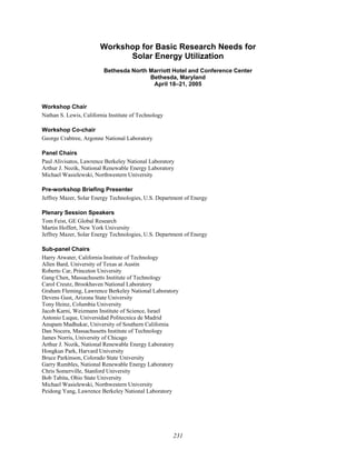 231
Workshop for Basic Research Needs for
Solar Energy Utilization
Bethesda North Marriott Hotel and Conference Center
Bethesda, Maryland
April 18–21, 2005
Workshop Chair
Nathan S. Lewis, California Institute of Technology
Workshop Co-chair
George Crabtree, Argonne National Laboratory
Panel Chairs
Paul Alivisatos, Lawrence Berkeley National Laboratory
Arthur J. Nozik, National Renewable Energy Laboratory
Michael Wasielewski, Northwestern University
Pre-workshop Briefing Presenter
Jeffrey Mazer, Solar Energy Technologies, U.S. Department of Energy
Plenary Session Speakers
Tom Feist, GE Global Research
Martin Hoffert, New York University
Jeffrey Mazer, Solar Energy Technologies, U.S. Department of Energy
Sub-panel Chairs
Harry Atwater, California Institute of Technology
Allen Bard, University of Texas at Austin
Roberto Car, Princeton University
Gang Chen, Massachusetts Institute of Technology
Carol Creutz, Brookhaven National Laboratory
Graham Fleming, Lawrence Berkeley National Laboratory
Devens Gust, Arizona State University
Tony Heinz, Columbia University
Jacob Karni, Weizmann Institute of Science, Israel
Antonio Luque, Universidad Politecnica de Madrid
Anupam Madhukar, University of Southern California
Dan Nocera, Massachusetts Institute of Technology
James Norris, University of Chicago
Arthur J. Nozik, National Renewable Energy Laboratory
Hongkun Park, Harvard University
Bruce Parkinson, Colorado State University
Garry Rumbles, National Renewable Energy Laboratory
Chris Somerville, Stanford University
Bob Tabita, Ohio State University
Michael Wasielewski, Northwestern University
Peidong Yang, Lawrence Berkeley National Laboratory
 