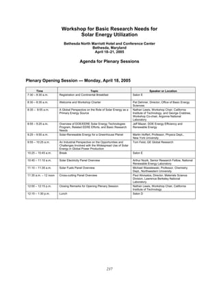 237
Workshop for Basic Research Needs for
Solar Energy Utilization
Bethesda North Marriott Hotel and Conference Center
Bethesda, Maryland
April 18–21, 2005
Agenda for Plenary Sessions
Plenary Opening Session — Monday, April 18, 2005
Time Topic Speaker or Location
7:30 – 8:30 a.m. Registration and Continental Breakfast Salon E
8:30 – 8:35 a.m. Welcome and Workshop Charter Pat Dehmer, Director, Office of Basic Energy
Sciences
8:35 – 8:55 a.m. A Global Perspective on the Role of Solar Energy as a
Primary Energy Source
Nathan Lewis, Workshop Chair, California
Institute of Technology, and George Crabtree,
Workshop Co-chair, Argonne National
Laboratory
8:55 – 9:25 a.m. Overview of DOE/EERE Solar Energy Technologies
Program, Related EERE Efforts, and Basic Research
Needs
Jeff Mazer, DOE Energy Efficiency and
Renewable Energy
9:25 – 9:55 a.m. Solar-Renewable Energy for a Greenhouse Planet Martin Hoffert, Professor, Physics Dept.,
New York University
9:55 – 10:25 a.m. An Industrial Perspective on the Opportunities and
Challenges Involved with the Widespread Use of Solar
Energy in Global Power Production
Tom Feist, GE Global Research
10:25 – 10:45 a.m. Break Salon E
10:45 – 11:10 a.m. Solar Electricity Panel Overview Arthur Nozik, Senior Research Fellow, National
Renewable Energy Laboratory
11:10 – 11:35 a.m. Solar Fuels Panel Overview Michael Wasielewski, Professor, Chemistry
Dept., Northwestern University
11:35 a.m. – 12 noon Cross-cutting Panel Overview Paul Alivisatos, Director, Materials Science
Division, Lawrence Berkeley National
Laboratory
12:00 – 12:15 p.m. Closing Remarks for Opening Plenary Session Nathan Lewis, Workshop Chair, California
Institute of Technology
12:15 – 1:30 p.m. Lunch Salon D
 