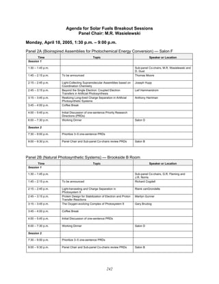 242
Agenda for Solar Fuels Breakout Sessions
Panel Chair: M.R. Wasielewski
Monday, April 18, 2005, 1:30 p.m. – 9:00 p.m.
Panel 2A (Bioinspired Assemblies for Photochemical Energy Conversion) — Salon F
Time Topic Speaker or Location
Session 1
1:30 – 1:45 p.m. Sub-panel Co-chairs, M.R. Wasielewski and
D. Gust
1:45 – 2:15 p.m. To be announced Thomas Moore
2:15 – 2:45 p.m. Light-Collecting Supramolecular Assemblies based on
Coordination Chemistry
Joseph Hupp
2:45 – 3:15 p.m. Beyond the Single Electron: Coupled Electron
Transfers in Artificial Photosynthesis
Leif Hammarstrom
3:15 – 3:45 p.m. Realizing Long-lived Charge Separation in Artificial
Photosynthetic Systems
Anthony Harriman
3:45 – 4:00 p.m. Coffee Break
4:00 – 5:45 p.m. Initial Discussion of one-sentence Priority Research
Directions (PRDs)
6:00 – 7:30 p.m. Working Dinner Salon D
Session 2
7:30 – 9:00 p.m. Prioritize 3–5 one-sentence PRDs
9:00 – 9:30 p.m. Panel Chair and Sub-panel Co-chairs review PRDs Salon B
Panel 2B (Natural Photosynthetic Systems) — Brookside B Room
Time Topic Speaker or Location
Session 1
1:30 – 1:45 p.m. Sub-panel Co-chairs, G.R. Fleming and
J.R. Norris
1:45 – 2:15 p.m. To be announced Richard Cogdell
2:15 – 2:45 p.m. Light-harvesting and Charge Separation in
Photosystem II
Rienk vanGrondelle
2:45 – 3:15 p.m. Protein Design for Stabilization of Electron and Proton
Transfer Reactions
Marilyn Gunner
3:15 – 3:45 p.m. The Oxygen-evolving Complex of Photosystem II Gary Brudvig
3:45 – 4:00 p.m. Coffee Break
4:00 – 5:45 p.m. Initial Discussion of one-sentence PRDs
6:00 – 7:30 p.m. Working Dinner Salon D
Session 2
7:30 – 9:00 p.m. Prioritize 3–5 one-sentence PRDs
9:00 – 9:30 p.m. Panel Chair and Sub-panel Co-chairs review PRDs Salon B
 