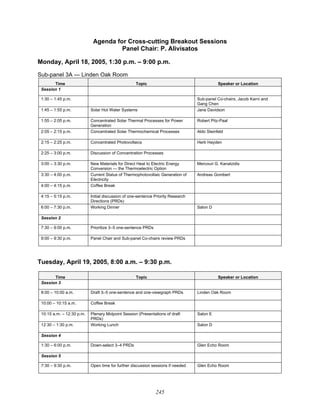 245
Agenda for Cross-cutting Breakout Sessions
Panel Chair: P. Alivisatos
Monday, April 18, 2005, 1:30 p.m. – 9:00 p.m.
Sub-panel 3A — Linden Oak Room
Time Topic Speaker or Location
Session 1
1:30 – 1:45 p.m. Sub-panel Co-chairs, Jacob Karni and
Gang Chen
1:45 – 1:55 p.m. Solar Hot Water Systems Jane Davidson
1:55 – 2:05 p.m. Concentrated Solar Thermal Processes for Power
Generation
Robert Pitz-Paal
2:05 – 2:15 p.m. Concentrated Solar Thermochemical Processes Aldo Steinfeld
2:15 – 2:25 p.m. Concentrated Photovoltaics Herb Hayden
2:25 – 3:00 p.m. Discussion of Concentration Processes
3:00 – 3:30 p.m. New Materials for Direct Heat to Electric Energy
Conversion — the Thermoelectric Option
Mercouri G. Kanatzidis
3:30 – 4:00 p.m. Current Status of Thermophotovoltaic Generation of
Electricity
Andreas Gombert
4:00 – 4:15 p.m. Coffee Break
4:15 – 5:15 p.m. Initial discussion of one-sentence Priority Research
Directions (PRDs)
6:00 – 7:30 p.m. Working Dinner Salon D
Session 2
7:30 – 9:00 p.m. Prioritize 3–5 one-sentence PRDs
9:00 – 9:30 p.m. Panel Chair and Sub-panel Co-chairs review PRDs
Tuesday, April 19, 2005, 8:00 a.m. – 9:30 p.m.
Time Topic Speaker or Location
Session 3
8:00 – 10:00 a.m. Draft 3–5 one-sentence and one-viewgraph PRDs Linden Oak Room
10:00 – 10:15 a.m. Coffee Break
10:15 a.m. – 12:30 p.m. Plenary Midpoint Session (Presentations of draft
PRDs)
Salon E
12:30 – 1:30 p.m. Working Lunch Salon D
Session 4
1:30 – 6:00 p.m. Down-select 3–4 PRDs Glen Echo Room
Session 5
7:30 – 9:30 p.m. Open time for further discussion sessions if needed Glen Echo Room
 