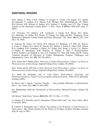 251
ADDITIONAL READING
D.M. Adams, L. Brus, C.E.D. Chidsey, S. Creager, C. Creutz, C.R. Kagan, P.V. Kamat,
M. Lieberman, S. Lindsay, R.A. Marcus, R.M. Metzger, M.E. Michel-Beyerle, J.R. Miller,
M.D. Newton, D.R. Rolison, O. Sankey, K.S. Schanze, J. Yardley, and X.Y. Zhu, “Charge
Transfer on the Nanoscale: Current Status,” J. Phys. Chem. B 107(28), 6668–6697 (July 17,
2003).
A.P. Alivisatos, P.F. Barbara, A.W. Castleman, J. Chang, D.A. Dixon, M.L. Klein,
G.L. Mclendon, J.S. Miller, M.A. Ratner, P.J. Rossky, S.I. Stupp, and M.E. Thompson, “From
Molecules to Materials: Current Trends and Future Directions,” Adv. Mater. 10(16), 1297–1336
(Nov. 10, 1998).
H. Arakawa, M. Aresta, J.N. Armor, M.A. Barteau, E.J. Beckman, A.T. Bell, J.E. Bercaw,
C. Creutz, E. Dinjus, D.A. Dixon, K. Domen, D.L. Dubois, J. Eckert, E. Fujita, D.H. Gibson,
W.A. Goddard, D.W. Goodman, J. Keller, G.J. Kubas, H.H. Kung, E. Lyons, L.E. Manzer,
T.J. Marks, K. Morokuma, K.M. Nicholas, R. Periana, L. Que, J. Rostrup-Nielson,
W.M.H. Sachtler, L.D. Schmidt, A. Sen, G.A. Somorjai, P.C. Stair, B.R. Stults, and W. Tumas,
“Catalysis Research of Relevance to Carbon Management: Progress, Challenges, and
Opportunities,” Chem. Rev. 101, 953–956 (2001).
M.D. Archer and J. Barber (Eds.), Molecular to Global Photosynthesis: Volume 2 of Series on
Photoconversion of Solar Energy. Imperial College Press: London, UK (2004).
M.D. Archer and R. Hill (Eds.), Clean Electricity from Photovoltaics: Volume 1 of Series on
Photoconversion of Solar Energy. Imperial College Press: London, UK (2003).
A.J. Bard, M. Stratmann, and S. Licht (Eds.), Semiconductor Electrodes and
Photoelectrochemistry: Volume 6 of Encyclopedia of Electrochemistry. Wiley-VCH: Darmstadt,
Germany (2002).
M. Bixon and J. Jortner, “Electron Transfer — from Isolated Molecules to Biomolecules,
Part 1,” Adv. Chem. Phys. 106, 35–202 (1999).
R.E. Blankenship, Molecular Mechanisms of Photosynthesis. Blackwell Science: Oxford, UK
(2002).
J.R. Bolton, “Solar Fuels,” Science 202(4369), 705–711 (Nov. 17, 1978).
C.J. Brabec, N.S. Sariciftci, and J.C. Hummelen, “Plastic Solar Cells,” Adv. Funct. Mater. 11(1),
15–26 (Feb. 2001).
R. Corkish, S. Kettemann, and J. Nelson, Proceedings of the Workshop on Nanostructures in
Photovoltaics, Max Planck Institute for the Physics of Complex Systems, Dresden, Germany
(July 28–Aug. 4, 2001).
 
