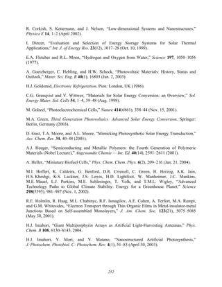 252
R. Corkish, S. Kettemann, and J. Nelson, “Low-dimensional Systems and Nanostructures,”
Physica E 14, 1–2 (April 2002).
I. Dincer, “Evaluation and Selection of Energy Storage Systems for Solar Thermal
Applications,” Int. J. of Energy Res. 23(12), 1017–28 (Oct. 10, 1999).
E.A. Fletcher and R.L. Moen, “Hydrogen and Oxygen from Water,” Science 197, 1050–1056
(1977).
A. Goetzberger, C. Hebling, and H.W. Schock, “Photovoltaic Materials: History, Status and
Outlook,” Mater. Sci. Eng. R 40(1), 16803 (Jan. 2, 2003).
H.J. Goldsmid, Electronic Refrigeration. Pion: London, UK (1986).
C.G. Granqvist and V. Wittwer, “Materials for Solar Energy Conversion: an Overview,” Sol.
Energy Mater. Sol. Cells 54, 1–4, 39–48 (Aug. 1998).
M. Grätzel, “Photoelectrochemical Cells,” Nature 414(6861), 338–44 (Nov. 15, 2001).
M.A. Green, Third Generation Photovoltaics: Advanced Solar Energy Conversion. Springer:
Berlin, Germany (2003).
D. Gust, T.A. Moore, and A.L. Moore, “Mimicking Photosynthetic Solar Energy Transduction,”
Acc. Chem. Res. 34, 40–48 (2001).
A.J. Heeger, “Semiconducting and Metallic Polymers: the Fourth Generation of Polymeric
Materials (Nobel Lecture),” Angewandte Chemie — Int. Ed. 40(14), 2591–2611 (2001).
A. Heller, “Miniature Biofuel Cells,” Phys. Chem. Chem. Phys. 6(2), 209–216 (Jan. 21, 2004).
M.I. Hoffert, K. Caldeira, G. Benford, D.R. Criswell, C. Green, H. Herzog, A.K. Jain,
H.S. Kheshgi, K.S. Lackner, J.S. Lewis, H.D. Lightfoot, W. Manheimer, J.C. Mankins,
M.E. Mauel, L.J. Perkins, M.E. Schlesinger, T. Volk, and T.M.L. Wigley, “Advanced
Technology Paths to Global Climate Stability: Energy for a Greenhouse Planet,” Science
298(5595), 981–987 (Nov. 1, 2002).
R.E. Holmlin, R. Haag, M.L. Chabinyc, R.F. Ismagilov, A.E. Cohen, A. Terfort, M.A. Rampi,
and G.M. Whitesides, “Electron Transport through Thin Organic Films in Metal-insulator-metal
Junctions Based on Self-assembled Monolayers,” J. Am. Chem. Soc. 123(21), 5075–5085
(May 30, 2001).
H.J. Imahori, “Giant Multiporphyrin Arrays as Artificial Light-Harvesting Antennas,” Phys.
Chem. B 108, 6130–6143, 2004.
H.J. Imahori, Y. Mori, and Y. Matano, “Nanostructured Artificial Photosynthesis,”
J. Photochem. Photobiol. C: Photochem. Rev. 4(1), 51–83 (April 30, 2003).
 
