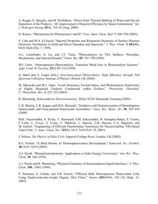 253
A. Kogan, E. Spiegler, and M. Wolfshtein, “Direct Solar Thermal Splitting of Water and On-site
Separation of the Products – III. Improvement of Reactor Efficiency by Steam Entrainment,” Int.
J. Hydrogen Energy 25(8), 739–45 (Aug. 2000).
N. Krauss, “Mechanisms for Photosystem I and II,” Curr. Opin. Chem. Biol. 7, 540–550 (2003).
S. Link and M.A. El-Sayed, “Spectral Properties and Relaxation Dynamics of Surface Plasmon
Electronic Oscillations in Gold and Silver Nanodots and Nanorods,” J. Phys. Chem. B 103(40),
8410–8426 (Oct. 7, 1999).
A.L. Linsebigler, G. Lu, and J.T. Yates, “Photocatalysis on TiO2 Surfaces: Principles,
Mechanisms, and Selected Results,” Chem. Rev. 95, 735–758 (1995).
M.I. Litter, “Heterogeneous Photocatalysis: Transition Metal Ions in Photocatalytic Systems,”
Appl. Catal. B: Environ. 23(2) 89–114 (1999).
A. Marti and A. Luque (Eds.), Next-Generation Photovoltaics: High Efficiency through Full
Spectrum Utilization. Institute of Physics: Bristol, UK (2004).
M. Matsuoka and M.J. Anpo, “Local Structures, Excited States, and Photocatalytic Reactivities
of Highly Dispersed Catalysts Constructed within Zeolites,” Photochem. Photobiol.
C: Photochem. Rev. 3, 225–252 (2003).
R. Memming, Semiconductor Electrochemistry. Wiley-VCH: Darmstadt, Germany (2001).
C.B. Murray, C.R. Kagan, and M.G. Bawendi, “Synthesis and Characterization of Monodisperse
Nanocrystals and Close-packed Nanocrystal Assemblies,” Annu. Rev. Mater. Sci. 30, 545–610
(2000).
M.K. Nazeeruddin, P. Pechy, T. Renouard, S.M. Zakeeruddin, R. Humphry-Baker, P. Comte,
P. Liska, L. Cevey, E. Costa, V. Shklover, L. Spiccia, G.B. Deacon, C.A. Bignozzi, and
M. Grätzel, “Engineering of Efficient Panchromatic Sensitizers for Nanocrystalline TiO2-based
Solar Cells,” J. Amer. Chem. Soc. 123(8), 1613–1624 (Feb. 28, 2001).
J. Nelson, The Physics of Solar Cells. Imperial College Press: London, UK (2003).
R.E. Nelson, “A Brief History of Thermophotovoltaic Development,” Semicond. Sci. Technol.
18, S141–S143 (2003).
A.J. Nozik, “Photoelectrochemistry: Applications to Solar Energy Conversion,” Ann. Rev. Phys.
Chem. 29, 189 (1978).
A.J. Nozik and R. Memming, “Physical Chemistry of Semiconductor-liquid Interfaces,” J. Phys.
Chem. 100, 13061 (1996).
P. Peumans, S. Uchida, and S.R. Forrest, “Efficient Bulk Heterojunction Photovoltaic Cells
Using Small-molecular-weight Organic Thin Films,” Nature 425(6954), 158–162 (Sept. 11,
2003).
 