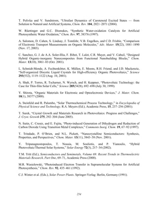 254
T. Polivka and V. Sundstrom, “Ultrafast Dynamics of Carotenoid Excited States — from
Solution to Natural and Artificial Systems, Chem. Rev. 104, 2021–2071 (2004).
W. Rüettinger and G.C. Dismukes, “Synthetic Water-oxidation Catalysts for Artificial
Photosynthetic Water Oxidation,” Chem. Rev. 97, 38376 (1997).
A. Salomon, D. Cahen, S. Lindsay, J. Tomfohr, V.B. Engelkes, and C.D. Frisbie, “Comparison
of Electronic Transport Measurements on Organic Molecules,” Adv. Mater. 15(22), 1881–1890
(Nov. 17, 2003).
C. Sanchez, G. J. de A.A. Soler-Illia, F. Ribot, T. Lalot, C.R. Mayer, and V. Cabuil, “Designed
Hybrid Organic-inorganic Nanocomposites from Functional Nanobuilding Blocks,” Chem.
Mater. 13(10), 3061–83 (Oct. 2001).
L. Schmidt-Mende, A. Fechtenkötter, K. Müllen, E. Moons, R.H. Friend, and J.D. Mackenzie,
“Self-organized Discotic Liquid Crystals for High-efficiency Organic Photovoltaics,” Science
293(532), 1119–1122 (Aug. 10, 2001).
A. Shah, P. Torres, R. Tscharner, N. Wyrsch, and H. Keppner, “Photovoltaic Technology: the
Case for Thin-film Solar Cells,” Science 285(5428), 692–698 (July 30, 1999).
Y. Shirota, “Organic Materials for Electronic and Optoelectronic Devices,” J. Mater. Chem.
10(1), 38377 (2000).
A. Steinfeld and R. Palumbo, “Solar Thermochemical Process Technology,” in Encyclopedia of
Physical Science and Technology, R.A. Meyers (Ed.), Academic Press, 15, 237–256 (2001).
T. Surek, “Crystal Growth and Materials Research in Photovoltaics: Progress and Challenges,”
J. Cryst. Growth 275, 292–304 (June 2005).
N. Sutin, C. Creutz, and E. Fujita, “Photo-induced Generation of Dihydrogen and Reduction of
Carbon Dioxide Using Transition Metal Complexes,” Comments Inorg. Chem. 19, 67–92 (1997).
T. Trindade, P. O’Brien, and N.L. Pickett, “Nanocrystalline Semiconductors: Synthesis,
Properties, and Perspectives,” Chem. Mater. 13(11), 3843–58 (Nov. 2001).
Y. Tripanagnostopoulos, T. Nousia, M. Souliotis, and P. Yianoulis, “Hybrid
Photovoltaic/Thermal Solar Systems,” Solar Energy 72(3), 217–34 (2002).
T.M. Tritt (Ed.), Semiconductors and Semimetals, Volume 69: Recent Trends in Thermoelectric
Materials Research, Part One, 69–71, Academic Press (2000).
M.R. Wasielewski, “Photoinduced Electron Transfer in Supramolecular Systems for Artificial
Photosynthesis,” Chem. Rev. 92, 435–461 (1992).
C.J. Winter et al. (Eds.), Solar Power Plants. Springer-Verlag: Berlin, Germany (1991).
 