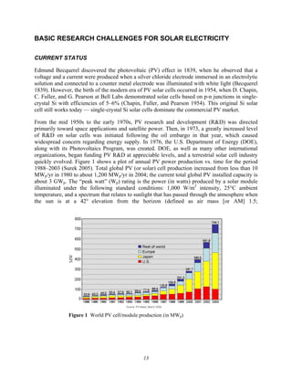 13
BASIC RESEARCH CHALLENGES FOR SOLAR ELECTRICITY
CURRENT STATUS
Edmund Becquerel discovered the photovoltaic (PV) effect in 1839, when he observed that a
voltage and a current were produced when a silver chloride electrode immersed in an electrolytic
solution and connected to a counter metal electrode was illuminated with white light (Becquerel
1839). However, the birth of the modern era of PV solar cells occurred in 1954, when D. Chapin,
C. Fuller, and G. Pearson at Bell Labs demonstrated solar cells based on p-n junctions in single-
crystal Si with efficiencies of 5–6% (Chapin, Fuller, and Pearson 1954). This original Si solar
cell still works today — single-crystal Si solar cells dominate the commercial PV market.
From the mid 1950s to the early 1970s, PV research and development (R&D) was directed
primarily toward space applications and satellite power. Then, in 1973, a greatly increased level
of R&D on solar cells was initiated following the oil embargo in that year, which caused
widespread concern regarding energy supply. In 1976, the U.S. Department of Energy (DOE),
along with its Photovoltaics Program, was created. DOE, as well as many other international
organizations, began funding PV R&D at appreciable levels, and a terrestrial solar cell industry
quickly evolved. Figure 1 shows a plot of annual PV power production vs. time for the period
1988–2003 (Surek 2005). Total global PV (or solar) cell production increased from less than 10
MWp/yr in 1980 to about 1,200 MWp/yr in 2004; the current total global PV installed capacity is
about 3 GWp. The “peak watt” (Wp) rating is the power (in watts) produced by a solar module
illuminated under the following standard conditions: 1,000 W/m2
intensity, 25°C ambient
temperature, and a spectrum that relates to sunlight that has passed through the atmosphere when
the sun is at a 42° elevation from the horizon (defined as air mass [or AM] 1.5;
Figure 1 World PV cell/module production (in MWp)
 