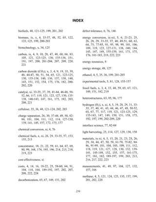 259
INDEX
biofuels, 48, 121-125, 199, 201, 202
biomass, ix, x, 4, 33-37, 48, 52, 65, 122,
123, 125, 199, 200-203
biotechnology, x, 34, 125
carbon, ix, 4, 9, 10, 28, 47, 48, 60, 66, 83,
105, 121, 123-125, 130, 135-138, 151,
191, 197, 200, 201-204, 207, 209, 220,
221
carbon dioxide (CO2), x, 3, 4, 9, 19, 33, 39,
40, 44-47, 50, 51, 54, 65, 121, 123-125,
130, 135-138, 140, 136, 137, 138, 140,
143, 151, 152, 154, 175, 176, 182, 200-
202, 220
catalyst, xi, 33-35, 37, 39, 41-44, 46-48, 50-
52, 66, 117, 119, 121, 123, 127, 130, 135-
138, 140-143, 147, 161, 175, 182, 203,
208, 221
cellulose, 35, 36, 48, 121-124, 202, 203
charge separation, 26, 30, 37-44, 49, 50, 82-
84, 101, 104, 111, 112, 114, 127-130,
139, 141, 145, 157, 172, 175, 177
chemical conversion, xi, 4, 76
chemical fuels, x, xi, 26, 29, 33-35, 57, 153,
155, 213
concentrator, 18, 21, 22, 59, 61, 64, 67, 69,
80, 99, 168, 174, 195, 196, 214, 215, 218,
219, 223
cost effectiveness, xi
costs, 4, 14, 16, 18-22, 25, 58-60, 64, 91,
104, 118, 164, 189-192, 197, 202, 207,
208, 222, 224
decarbonization, 65, 67, 149, 151, 202
defect tolerance, 6, 76, 146
energy conversion, ix-xii, 5, 6, 21-23, 25,
26, 28, 29, 33-35, 37, 40, 49-51, 60, 63,
64, 75, 77-85, 91, 95, 98, 99, 101, 106,
109, 119, 123, 127-131, 138, 140, 144,
145, 147, 149, 155-159, 161, 171, 175,
176, 181-183, 219, 222, 223
energy resources, 9
energy storage, 48, 127
ethanol, 4, 5, 35, 36, 199, 201-203
experimental tools, 5, 81, 128, 155-157
fossil fuels, x, 3, 4, 33, 48, 59, 65, 67, 121,
149, 151, 182, 219
heterostructures, 63, 95, 96, 177
hydrogen (H2), x, xi, 4, 5, 19, 28, 29, 31, 33-
35, 37, 40, 41, 43, 44, 46, 47, 49, 50-52,
65, 67, 77, 117, 119, 121, 123-125, 129,
135-143, 147, 149, 150, 151, 158, 175,
192, 197, 199, 202-209, 220
interface science, 77, 82-84
light harvesting, 25, 114, 127, 129, 130, 158
materials, ix-xi, 4, 5, 15, 20, 21, 23, 25, 26,
29, 34, 44, 47, 50, 58, 61-70, 75-82, 84-
86, 91-99, 101, 104, 105, 109, 111, 112,
118, 119, 121, 127, 128, 130, 132, 139-
141, 145-149, 152, 155, 157, 161-175,
177, 181, 182, 189-197, 199, 203, 213,
216, 217, 222, 223
measurements, 41, 49, 97, 104, 127, 132,
157, 166
methane, 4, 5, 121, 124, 125, 135, 137, 199,
201, 202, 220
 