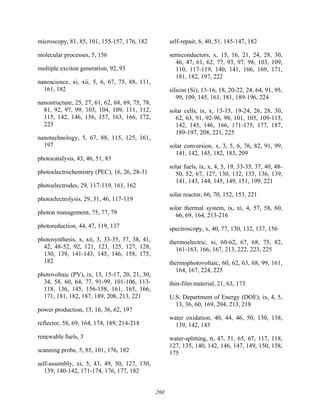 260
microscopy, 81, 85, 101, 155-157, 176, 182
molecular processes, 5, 156
multiple exciton generation, 92, 93
nanoscience, xi, xii, 5, 6, 67, 75, 88, 111,
161, 182
nanostructure, 25, 27, 61, 62, 68, 69, 75, 78,
81, 92, 97, 99, 103, 104, 109, 111, 112,
115, 142, 146, 156, 157, 163, 166, 172,
223
nanotechnology, 5, 67, 88, 115, 125, 161,
197
photocatalysis, 43, 46, 51, 83
photoelectrochemistry (PEC), 16, 26, 28-31
photoelectrodes, 29, 117-119, 161, 162
photoelectrolysis, 29, 31, 46, 117-119
photon management, 75, 77, 79
photoreduction, 44, 47, 119, 137
photosynthesis, x, xii, 3, 33-35, 37, 38, 41,
42, 48-52, 92, 121, 123, 125, 127, 128,
130, 139, 141-143, 145, 146, 158, 175,
182
photovoltaic (PV), ix, 13, 15-17, 20, 21, 30,
34, 58, 60, 64, 77, 91-99, 101-106, 113-
118, 136, 145, 156-158, 161, 165, 166,
171, 181, 182, 187, 189, 208, 213, 221
power production, 13, 16, 36, 62, 197
reflector, 58, 69, 164, 174, 189, 214-218
renewable fuels, 3
scanning probe, 5, 85, 101, 176, 182
self-assembly, xi, 5, 43, 49, 50, 127, 130,
139, 140-142, 171-174, 176, 177, 182
self-repair, 6, 40, 51, 145-147, 182
semiconductors, x, 15, 16, 21, 24, 28, 30,
46, 47, 61, 62, 77, 93, 97, 98, 103, 109,
110, 117-119, 140, 141, 166, 169, 171,
181, 182, 197, 222
silicon (Si), 13-16, 18, 20-22, 24, 64, 91, 95,
99, 109, 145, 161, 181, 189-196, 224
solar cells, ix, x, 13-15, 19-24, 26, 28, 30,
62, 63, 91, 92-96, 98, 101, 105, 109-115,
142, 145, 146, 166, 171-175, 177, 187,
189-197, 208, 221, 225
solar conversion, x, 3, 5, 6, 76, 82, 91, 99,
141, 142, 145, 182, 183, 209
solar fuels, ix, x, 4, 5, 19, 33-35, 37, 40, 48-
50, 52, 67, 127, 130, 132, 135, 136, 139,
141, 143, 144, 145, 149, 151, 199, 221
solar reactor, 66, 70, 152, 153, 221
solar thermal system, ix, xi, 4, 57, 58, 60,
66, 69, 164, 213-216
spectroscopy, x, 40, 77, 130, 132, 137, 156
thermoelectric, xi, 60-62, 67, 68, 75, 82,
161-163, 166, 167, 213, 222, 223, 225
thermophotovoltaic, 60, 62, 63, 68, 99, 161,
164, 167, 224, 225
thin-film material, 21, 63, 173
U.S. Department of Energy (DOE), ix, 4, 5,
13, 36, 60, 169, 204, 213, 218
water oxidation, 40, 44, 46, 50, 130, 138,
139, 142, 143
water-splitting, 6, 47, 51, 65, 67, 117, 118,
127, 135, 140, 142, 146, 147, 149, 150, 158,
175
 