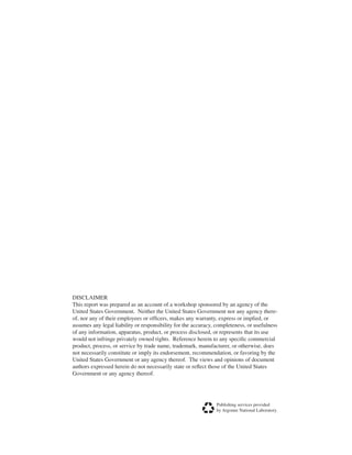 DISCLAIMER
This report was prepared as an account of a workshop sponsored by an agency of the
United States Government. Neither the United States Government nor any agency there-
of, nor any of their employees or officers, makes any warranty, express or implied, or
assumes any legal liability or responsibility for the accuracy, completeness, or usefulness
of any information, apparatus, product, or process disclosed, or represents that its use
would not infringe privately owned rights. Reference herein to any specific commercial
product, process, or service by trade name, trademark, manufacturer, or otherwise, does
not necessarily constitute or imply its endorsement, recommendation, or favoring by the
United States Government or any agency thereof. The views and opinions of document
authors expressed herein do not necessarily state or reflect those of the United States
Government or any agency thereof.
Publishing services provided
by Argonne National Laboratory.
 