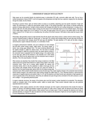 15
CONVERSION OF SUNLIGHT INTO ELECTRICITY
Solar power can be converted directly into electrical power in photovoltaic (PV) cells, commonly called solar cells. The sun has a
surface temperature of about 6,000°C, and its hot gases at this temperature emit light that has a spectrum ranging from the ultraviolet,
through the visible, into the infrared.
According to quantum theory, light can behave either as waves or as particles, depending upon the specific interaction of light with
matter; this phenomenon is called the wave-particle duality of light. In the particle description, light consists of discrete particle-like
packets of energy called photons. Sunlight contains photons with energies that reflect the sun’s surface temperature; in energy units of
electron volts (eV), the solar photons range in energy (hν) from about 3.5 eV (ultraviolet region) to 0.5 eV (infrared region). The energy
of the visible region ranges from 3.0 eV (violet) to 1.8 eV (red); the peak power of the sun occurs in the yellow region of the visible
region, at about 2.5 eV. At high noon on a cloudless day, the surface of the Earth receives 1,000 watts of solar power per square meter
(1 kW/m2).
Photovoltaic cells generally consist of a light absorber that will only absorb solar photons above a certain minimum photon energy. This
minimum threshold energy is called the “energy gap” or “band gap” (Eg); photons with energies below the band gap pass through the
absorber, while photons with energies above the band gap are absorbed. The light absorber in PV cells can be either inorganic
semiconductors, organic molecular structures, or a combination of both.
In inorganic semiconductor materials, such as Si, electrons (e-) have energies
that fall within certain energy ranges, called bands. The energy ranges, or
bands, have energy gaps between them. The band containing electrons with
the highest energies is called the valence band. The next band of possible
electron energies is called the conduction band; the lowest electron energy in
the conduction band is separated from the highest energy in the valence band
by the band gap. When all the electrons in the absorber are in their lowest
energy state, they fill up the valence band, and the conduction band is empty of
electrons. This is the usual situation in the dark.
When photons are absorbed, they transfer their energy to electrons in the filled
valence band and promote these electrons to higher energy states in the empty
conduction band. There are no energy states between the valence and
conduction bands, which is why this separation is called a band gap and why
only photons with energies above the band gap can cause the transfer of
electrons from the lower-energy-state valence band into the higher-energy-state
conduction band. When photons transfer electrons across the band gap, they create negative charges in the conduction band and leave
behind positive charges in the valence band; these positive charges are called holes (h+). Thus, absorbed photons in semiconductors
create pairs of negative electrons and positive holes. In a PV cell, the electrons and holes formed upon absorption of light separate and
move to opposite sides of the cell structure, where they are collected and pass through wires connected to the cell to produce a current
and a voltage — thus generating electrical power.
In organic molecular structures, the energy of the photons also must first exceed a certain threshold to be absorbed. This absorption
creates an energetic state of the molecular system, called an excited state. These excited molecular states can also generate
separated electrons and holes.
Furthermore, certain organic polymers and other molecular structures can form organic semiconductors that provide the basis for
organic PV devices. One difference between inorganic and organic PV cells is that in organic cells, the electrons and holes are initially
bound to each other in pairs called excitons; these excitons must be broken apart in order to separate the electrons and holes to
generate electricity. In inorganic PV cells, the electrons and holes created by the absorption of light are not bound together and are free
to move independently in the semiconductor.
 
