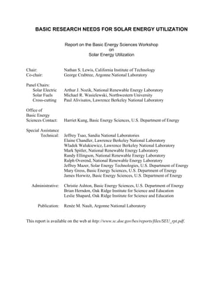 BASIC RESEARCH NEEDS FOR SOLAR ENERGY UTILIZATION
Report on the Basic Energy Sciences Workshop
on
Solar Energy Utilization
Chair: Nathan S. Lewis, California Institute of Technology
Co-chair: George Crabtree, Argonne National Laboratory
Panel Chairs:
Solar Electric Arthur J. Nozik, National Renewable Energy Laboratory
Solar Fuels Michael R. Wasielewski, Northwestern University
Cross-cutting Paul Alivisatos, Lawrence Berkeley National Laboratory
Office of
Basic Energy
Sciences Contact: Harriet Kung, Basic Energy Sciences, U.S. Department of Energy
Special Assistance
Technical: Jeffrey Tsao, Sandia National Laboratories
Elaine Chandler, Lawrence Berkeley National Laboratory
Wladek Walukiewicz, Lawrence Berkeley National Laboratory
Mark Spitler, National Renewable Energy Laboratory
Randy Ellingson, National Renewable Energy Laboratory
Ralph Overend, National Renewable Energy Laboratory
Jeffrey Mazer, Solar Energy Technologies, U.S. Department of Energy
Mary Gress, Basic Energy Sciences, U.S. Department of Energy
James Horwitz, Basic Energy Sciences, U.S. Department of Energy
Administrative: Christie Ashton, Basic Energy Sciences, U.S. Department of Energy
Brian Herndon, Oak Ridge Institute for Science and Education
Leslie Shapard, Oak Ridge Institute for Science and Education
Publication: Renée M. Nault, Argonne National Laboratory
This report is available on the web at http://www.sc.doe.gov/bes/reports/files/SEU_rpt.pdf.
 